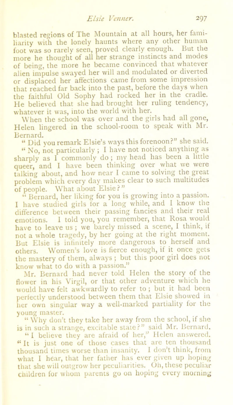 blasted regions of The Mountain at all hours, her fami- liarity with the lonely haunts where any other human foot was so rarely seen, proved clearly enough. But the more he thought of all her strange instincts and modes of being, the more he became convinced that whatever alien impulse swayed her will and modulated or diverted or displaced her affections came from some impression that reached far back into the past, before the days when the faithful Old Sophy had rocked her in the cradle. He believed that she had brought her ruling tendency, whatever it was, into the world with her. When the school was over and the girls had all gone, Helen lingered in the school-room to speak with Mr. Bernard. “ Did you remark Elsie’s ways this forenoon?” she said. “ No, not particularly ; I have not noticed anything as sharply as I commonly do ; my head has been a little queer, and I have been thinking over what we were talking about, and how near I came to solving the great problem which every day makes clear to such multitudes of people. What about Elsie ? ” “ Bernard, her liking for you is growing into a passion. I have studied girls for a long while, and I know the difference between their passing fancies and their real emotions. 1 told you, you remember, that Rosa would have to leave us; we barely missed a scene, I think, if not a whole tragedy, by her going at the right moment. But Elsie is infinitely more dangerous to herself and others. Women’s love is fierce enough, if it once gets the mastery of them, always ; but this poor girl does not know what to do with a passion.” Mr. Bernard had never told Helen the story of the flower in his Virgil, or that other adventure which he would have felt awkwardly to refer to ; but it had been perfectly understood between them that Elsie showed in her own singular way a well-marked partiality for the young master. “ Why don’t they take her away from the school, if she is in such a strange, excitable state?” said Mr. Bernard. “ I believe they are afraid of her,” Helen answered. “It is just one of those cases that are ten thousand thousand times worse than insanity. I don’t think, from what I hear, that her father has ever given up hoping that she will outgrow her peculiarities. Oh, these peculiar children for whom parents go on hoping every morning