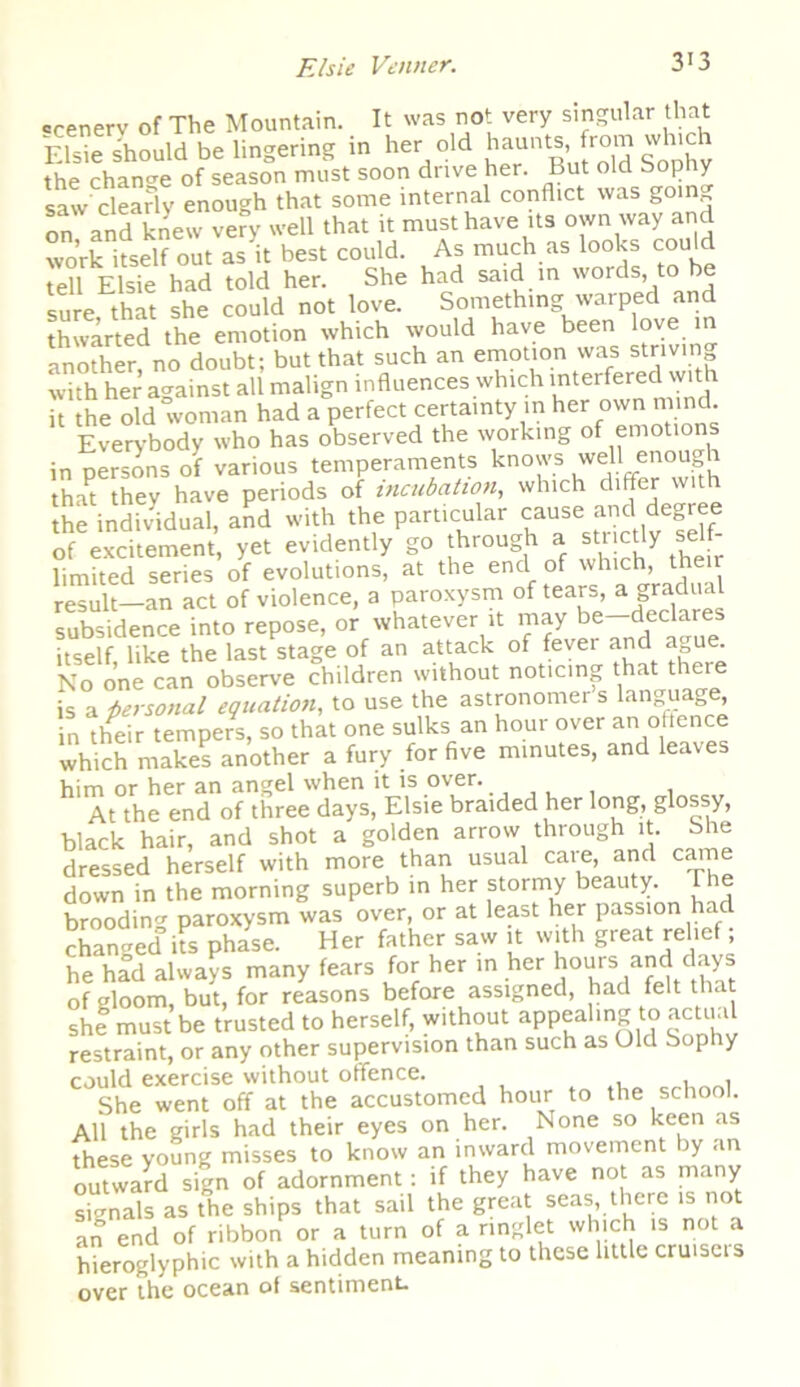 ccenerv of The Mountain. It was not very singular that Elsie should be lingering in her old haunts,.from which the change of season must soon drive her. But old Sophy saw clearly enough that some internal conflict was goin„ on and knew very well that it must have its own way and work itself out as it best could. As much as looks cou d tell Elsie had told her. She had said in words, to e sure that she could not love. Something warped and thwarted the emotion which would have been love in another, no doubt; but that such an emotion was striving with her against all malign influences which interfered wit it the old woman had a perfect certainty in her own mind. Everybody who has observed the working of emotions in persons of various temperaments knows well enough that they have periods of incubation, which differ with the individual, and with the particular cause and degree of excitement, yet evidently go through a strictly self- limited series of evolutions, at the end of which, then result—an act of violence, a paroxysm of tears, a gradu subsidence into repose, or whatever it may be dec^res itself like the last stage of an attack of fever and a ue No one can observe children without noticing that theie is a personal equation, to use the astronomer s languag , in their tempers, so that one sulks an hour over an offence which makes another a fury for five minutes, and leaves him or her an angel when it is over. At the end of three days, Elsie braided her long, glossy, black hair, and shot a golden arrow through it. She dressed herself with more than usual care, and came down in the morning superb in her stormy beauty The brooding paroxysm was over, or at least her passion ha changed its phase. H er father saw it with great relief; he had always many fears for her in her hours and days of gloom, but, for reasons before assigned, had felt that she must be trusted to herself, without appealing to actual restraint, or any other supervision than such as Old Sophy could exercise without offence. . , , She went off at the accustomed hour to the school. All the girls had their eyes on her. None so keen as these young misses to know an inward movement by an outward sign of adornment: if they have not as many signals as the ships that sail the great seas, there is not an end of ribbon or a turn of a ringlet which is not a hieroglyphic with a hidden meaning to these little cruiscis over the ocean of sentiment.