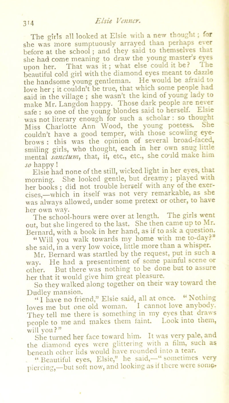 3’4 The girls all looked at Elsie with a new thought; for she was tnore sumptuously arrayed than perhaps ever before at the school; and they said to themselves that she had come meaning to draw the young master5? eyes upon her. That was it; what else could it be? The beautiful cold girl with the diamond eyes meant to dazzle the handsome young gentleman. He would be afraid to love her ; it couldn’t be true, that which some people had said in the village ; she wasn’t the kind of young lady to make Mr. Langdon happy. Those dark people are never safe : so one of the young blondes said to herself. Elsie was not literary enough for such a scholar : so thought Miss Charlotte Ann Wood, the young poetess. She couldn’t have a good temper, with those scowling eye- brows : this was the opinion of several broad-faced, smiling girls, who thought, each in her own snug little mental sanctum, that, if, etc., etc., she could make him so happv 1 Elsie had none of the still, wicked light in her eyes, that morning. She looked gentle, but dreamy; played with her books ; did not trouble herself with any of the exer- cises,—which in itself was not very remarkable, as she was always allowed, under some pretext or other, to har e her own way. The school-hours were over at length. The girls went out, but she lingered to the last. She then came up to Mr. Bernard, with a book in her hand, as if to ask a question. “Will you walk towards my home with me to-day?” she said, in a very low voice, little more than a whisper. Mr. Bernard was startled by the request, put in such a way. He had a presentiment of some painful scene or other. But there was nothing to be done but to assure her that it would give him great pleasure. So they walked along together on their way toward the Dudley mansion. “ 1 have no friend,” Elsie said, all at once. “ Nothing loves me but one old woman. I cannot love anybody. They tell me there is something in my eyes that draws people to me and makes them faint. Look into them, will you?” She turned her face toward him. It was very' pale, and the diamond eyes were glittering with a film, such as beneath other lids would have rounded into a tear. “ Beautiful eyes, Elsie,” he said,—“ sometimes very piercing,—but soft now, and looking as if there were some?