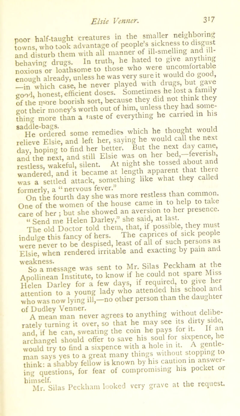 poor half-taught creatures in the smaller neighboring towns, who took advantage of people s sickness to disgust and disturb them with all manner of ill-smelling and ill- behavin'1, drugs. In truth, he hated to give anything noxious or loathsome to those who were uncomfortable enough already, unless he was very sure it would do good, —in “which case, he never played with drugs, but gave good, honest, efficient doses. Sometimes he lost a family of the more boorish sort, because they did not think they got their money’s worth out of him, unless they had some- fffing more than a taste of everything he carried in h.s SaiHeeordered some remedies which he thought would relieve Elsie, and left her, saying he would call the next day hoping to find her better, But the next day came, and the next, and still Elsie was on her bed-feverish restless, wakeful, silent. At night she tossed about and wandered, and it became at length. apparent that theie was a settled attack, something like what they called formerly, a “ nervous fever.'’ On the fourth day she was more restless than common. One of the women of the house came in to help to take care of her ; but she showed an aversion to her piesence. “ Send me Helen Darley,” she said, at last. The old Doctor told them, that, if possible, they must indulge this fancy of hers. The caprices of sick people were never to be despised, least of all of such persons as Elsie, when rendered irritable and exacting by pain and ^So a message was sent to Mr. Silas Peckham at the Apollinean Institute, to know if he could not spare Miss Helen Darley for a few days, if required, to give her attention to a young lady who attended his school and who was now lying ill,—no other person than the daughter ^A mean man never agrees to anything without delibe- rately turning it over, so that he may see its dirty side, and,'if he can, sweating the coin he pays for it. It an archangel should offer to save his soul for sixpence, would try to find a sixpence with a hole in it. A gentle man says yes to a great many things without stopping to think: a shabby fellow is known by his caution in answer- ing questions, for fear of compromising his pocket or hl MSrdSilas Peckliam looked very grave at the request.