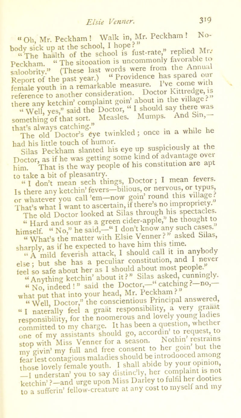 « oh, Mr. Peckham ! Walk in, Mr. Peckham ! No- body sick up at the school, I hope?” “ The haalth of the school is fust-rate, replied R • Peckham. “ The sitooation is uncommonly favorable to saloobritv.” (These last words were from the Annual Report of the past year.) “ Providence has spared our female youth in a remarkable measure. 1 ve come with reference to another consideration. Doctor kittredge, is there any ketchin’ complaint goin’ about in the village. •• Wel( ye? said th,? Doc,or, “ 1 should say there'»« something of that sort. Measles. Mumps. And bin, twinkled; once in a while he hasilas Peckham slanted his eye up suspiciously at the Doctor, as if he was getting some kind of advantage over him. That is the way people of his constitution are ap to take a bit of pleasantry. r “ I don’t mean sech things, Doctor ; I mean fevers. Is there any ketchin’ fevers-bilious, or nervous, or typus, or whatever you call’em—now goin round this village. That’s what I want to ascertain, if there s no impropriety. The old Doctor looked at Silas through his spectacles. “ Hard and sour as a green cider-apple, he thought to himself. “ No,” he said,—“ I don’t know any such cases. “ What’s the matter with Elsie Venner. asked Silas, sharply, as if he expected to have him this time. “A mild feverish attack, I should call it in anybody else - but she has a peculiar constitution, and I never feel so safe about her as I should about most people. “Anything ketchin’ about it? Silas asked, cunning >. “No, indeed!” said the Doctor,—“catching.—no,— what put that into your head, Mr. Peckham. “ Well Doctor,” the conscientious Principal answered, “ I naterally feel a graiit responsibility, a very graaat responsibility, for the noomerous and lovely young ladies committed to my charge. It has been a question, whe her one of my assistants should go, accordin to request, to stop with Miss Venner for a season. Nothin’ res trams my givin’ my full and free consent to her goin but the fear lest contagious maladies should be introdooced among those lovely female youth. 1 shall abide by your opinion -Tunderstan’ you to say distinc’ly her complaint is not ketchin’ ?—and urge upon Miss Darley to fulfil her dootics to a sufferin’ fellow-creature at any cost to myself and my