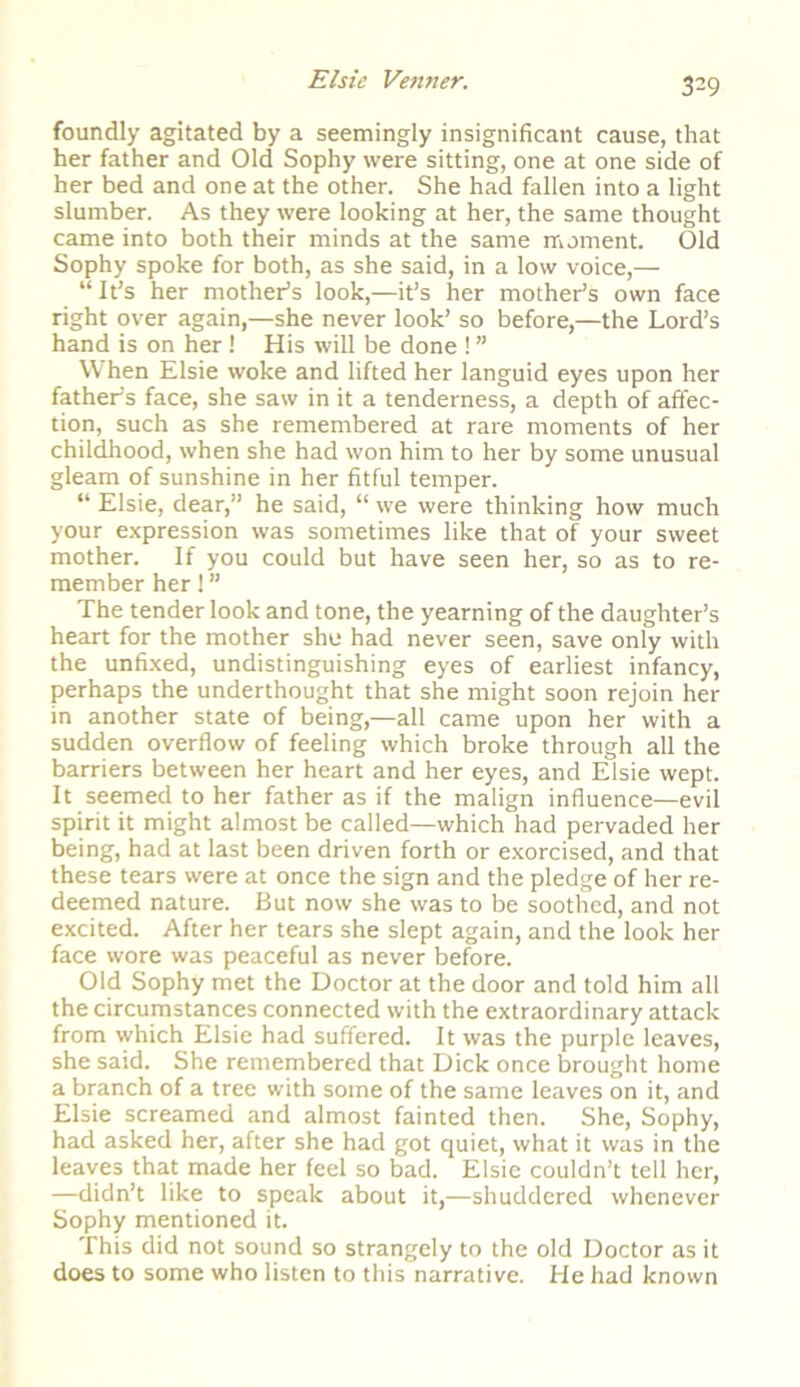 3?9 foundly agitated by a seemingly insignificant cause, that her father and Old Sophy were sitting, one at one side of her bed and one at the other. She had fallen into a light slumber. As they were looking at her, the same thought came into both their minds at the same moment. Old Sophy spoke for both, as she said, in a low voice,— “ It’s her mother’s look,—it’s her mother’s own face right over again,—she never look’ so before,—the Lord’s hand is on her! His will be done ! ” When Elsie woke and lifted her languid eyes upon her father’s face, she saw in it a tenderness, a depth of affec- tion, such as she remembered at rare moments of her childhood, when she had won him to her by some unusual gleam of sunshine in her fitful temper. “ Elsie, dear,” he said, “ we were thinking how much your expression was sometimes like that of your sweet mother. If you could but have seen her, so as to re- member her! ” The tender look and tone, the yearning of the daughter’s heart for the mother she had never seen, save only with the unfixed, undistinguishing eyes of earliest infancy, perhaps the underthought that she might soon rejoin her in another state of being,—all came upon her with a sudden overflow of feeling which broke through all the barriers between her heart and her eyes, and Elsie wept. It seemed to her father as if the malign influence—evil spirit it might almost be called—which had pervaded her being, had at last been driven forth or exorcised, and that these tears were at once the sign and the pledge of her re- deemed nature. But now she was to be soothed, and not excited. After her tears she slept again, and the look her face wore was peaceful as never before. Old Sophy met the Doctor at the door and told him all the circumstances connected with the extraordinary attack from which Elsie had suffered. It was the purple leaves, she said. She remembered that Dick once brought home a branch of a tree with some of the same leaves on it, and Elsie screamed and almost fainted then. She, Sophy, had asked her, after she had got quiet, what it was in the leaves that made her feel so bad. Elsie couldn’t tell her, —didn’t like to speak about it,—shuddered whenever Sophy mentioned it. This did not sound so strangely to the old Doctor as it does to some who listen to this narrative. He had known