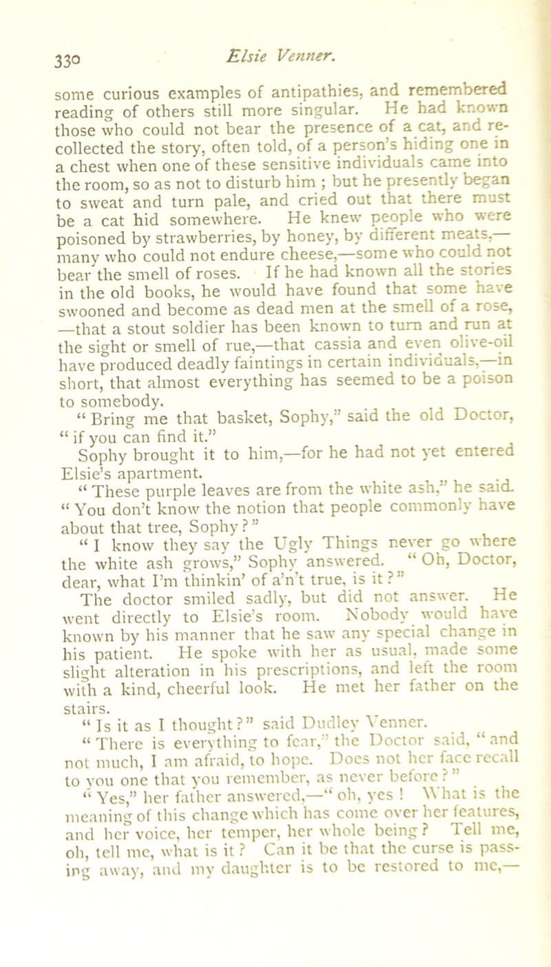 33° some curious examples of antipathies, and remembered reading of others still more singular. He had known those who could not bear the presence of a cat, and re- collected the story, often told, of a person’s hiding one in a chest when one of these sensitive individuals came into the room, so as not to disturb him ; but he presently began to sweat and turn pale, and cried out that there must be a cat hid somewhere. He knew people who were poisoned by strawberries, by honey, by different meats, many who could not endure cheese,—some who could not bear the smell of roses. If he had known all the stories in the old books, he would have found that some have swooned and become as dead men at the smell of a rose, —that a stout soldier has been known to turn and run at the sight or smell of rue,—that cassia and even olive-oil have produced deadly faintings in certain individuals,—in short, that almost everything has seemed to be a poison to somebody. “ Bring me that basket, Sophy,” said the old Doctor, “ if you can find it.” Sophy brought it to him,—for he had not yet entered Elsie’s apartment. “ These purple leaves are from the white ash,” he said. “ You don’t know the notion that people commonly have about that tree, Sophy P ” “ I know they say the Ugly Things never go where the white ash grows,” Sophy answered. “ Oh, Doctor, dear, what I’m thinkin’ of a’n’t true, is it?” The doctor smiled sadly, but did not answer. He went directly to Elsie’s room. Nobody would have known by his manner that he saw any special change in his patient. He spoke with her as usual, made some slight alteration in his prescriptions, and left the room with a kind, cheerful look. He met her father on the stairs. “ Is it as I thought?” said Dudley Venner. “ There is everything to fear,” the Doctor said, “ and not much, I am afraid, to hope. Does not her face recall to you one that you remember, as never before?” “ Yes,” her father answered,—“ oh, yes ! What is the meaning of this change which has come over her features, and her voice, her temper, her whole being? Tell me, oh, tell me, what is it ? Can it be that the curse is pass- ing away, and my daughter is to be restored to me,—