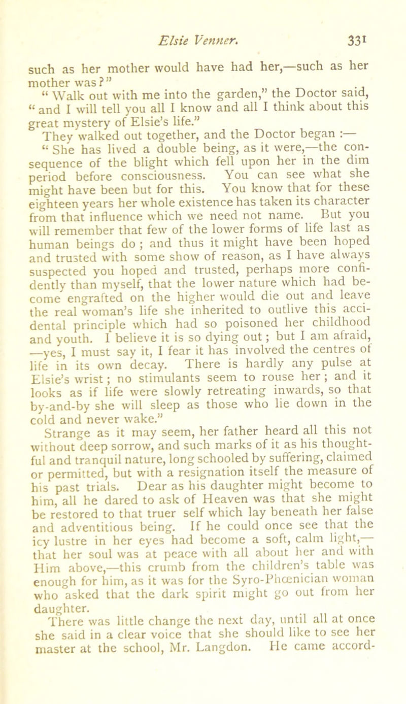 such as her mother would have had her,—such as her mother was?” “ Walk out with me into the garden,” the Doctor said, “ and I will tell you all I know and all I think about this great mystery of Elsie’s life.” They walked out together, and the Doctor began “ She has lived a double being, as it were,—the con- sequence of the blight which fell upon her in the dim period before consciousness. You can see what she might have been but for this. You know that for these eighteen years her whole existence has taken its character from that influence which we need not name. But you will remember that few of the lower forms of life last as human beings do ; and thus it might have been hoped and trusted with some show of reason, as I have always suspected you hoped and trusted, perhaps more confi- dently than myself, that the lower nature which had be- come engrafted on the higher would die out and leave the real woman’s life she inherited to outlive this acci- dental principle which had so poisoned her childhood and youth. 1 believe it is so dying out; but I am afraid, —yes, I must say it, I fear it has involved the centres of life in its own decay. There is hardly any pulse at Elsie’s wrist; no stimulants seem to rouse her; and it looks as if life were slowly retreating inwards, so that by-and-by she will sleep as those who lie down in the cold and never wake.” Strange as it may seem, her father heard all this not without deep sorrow, and such marks of it as his thought- ful and tranquil nature, long schooled by suffering, claimed or permitted, but with a resignation itself the measure of his past trials. Dear as his daughter might become to him, all he dared to ask of Heaven was that she might be restored to that truer self which lay beneath her false and adventitious being. If he could once see that the icy lustre in her eyes had become a soft, calm light,— that her soul was at peace with all about her and with Him above,—this crumb from the children’s table w'as enough for him, as it was for the Syro-Phcenician woman who asked that the dark spirit might go out from her daughter. There was little change the next day, until all at once she said in a clear voice that she should like to see her master at the school, Mr. Langdon. He came accord-