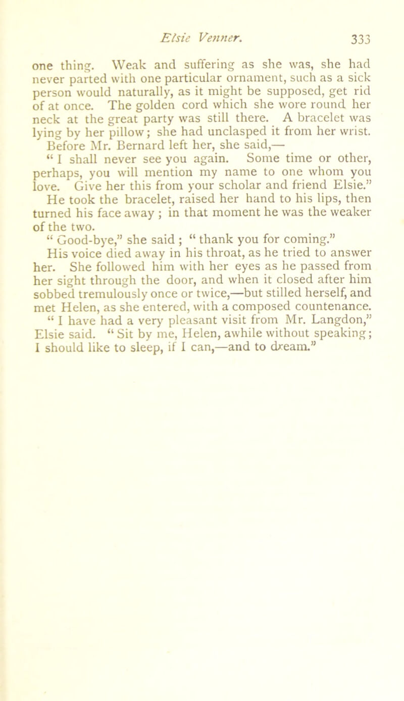 one thing. Weak and suffering as she was, she had never parted with one particular ornament, such as a sick person would naturally, as it might be supposed, get rid of at once. The golden cord which she wore round her neck at the great party was still there. A bracelet was lying by her pillow; she had unclasped it from her wrist. Before Mr. Bernard left her, she said,— “ I shall never see you again. Some time or other, perhaps, you will mention my name to one whom you love. Give her this from your scholar and friend Elsie.” He took the bracelet, raised her hand to his lips, then turned his face away ; in that moment he was the weaker of the two. “ Good-bye,” she said ; “ thank you for coming.” His voice died away in his throat, as he tried to answer her. She followed him with her eyes as he passed from her sight through the door, and when it closed after him sobbed tremulously once or twice,—but stilled herself, and met Helen, as she entered, with a composed countenance. “ I have had a very' pleasant visit from Mr. Langdon,” Elsie said. “ Sit by me, Helen, awhile without speaking; I should like to sleep, if I can,—and to dream.”