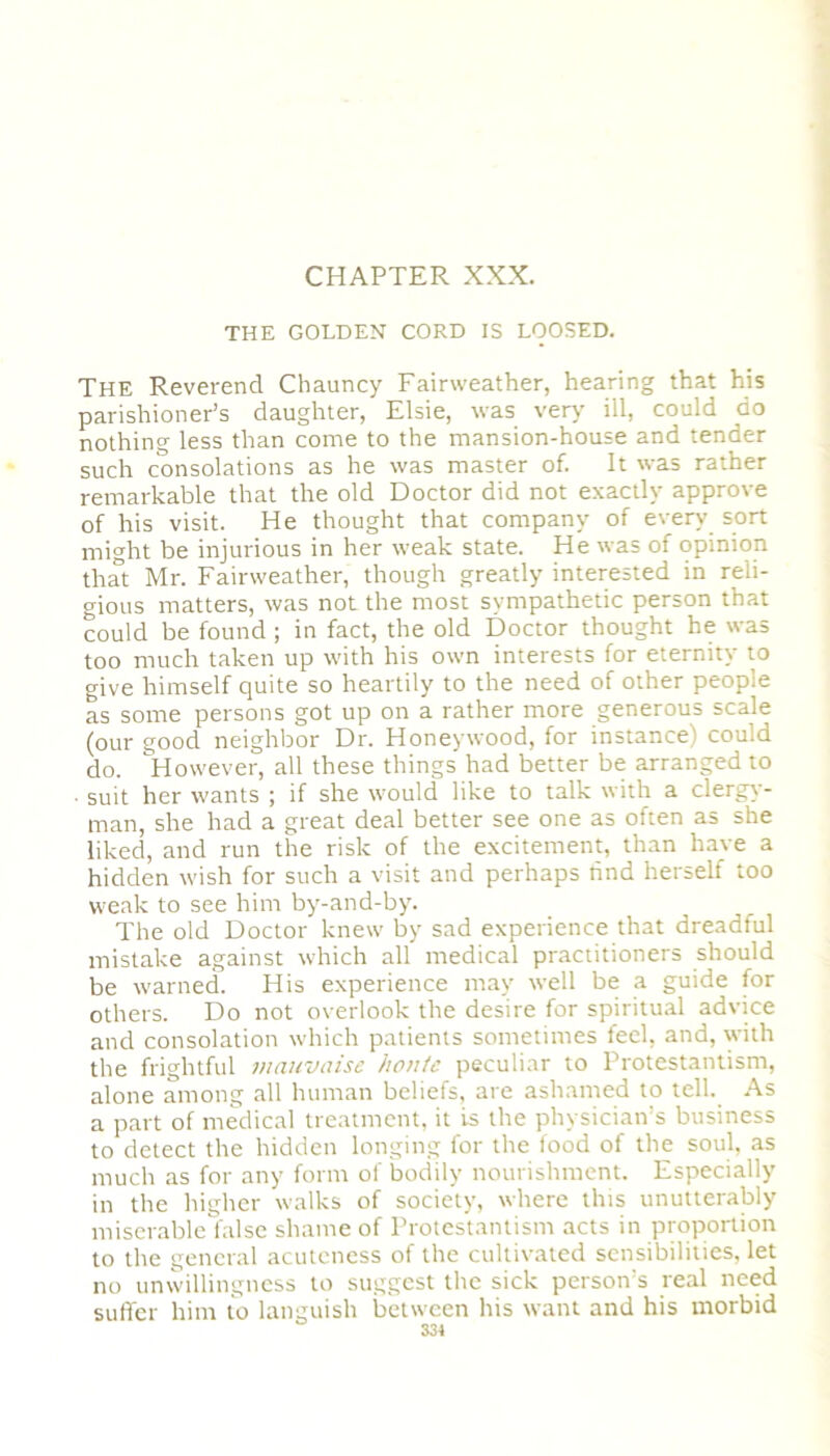 CHAPTER XXX. THE GOLDEN CORD IS LOOSED. The Reverend Chauncy Fairweather, hearing that his parishioner’s daughter, Elsie, was very ill, could do nothing less than come to the mansion-house and tender such consolations as he was master of. It was rather remarkable that the old Doctor did not exactly approve of his visit. He thought that company of even' sort might be injurious in her weak state. He was of opinion that Mr. Fairweather, though greatly interested in reli- gious matters, was not the most sympathetic person that could be found; in fact, the old Doctor thought he was too much taken up with his own interests for eternity to give himself quite so heartily to the need of other people as some persons got up on a rather more generous scale (our good neighbor Dr. Honeywood, for instance) could do. However, all these things had better be arranged to ■ suit her wants ; if she would like to talk with a clergy- man, she had a great deal better see one as often as she liked, and run the risk of the excitement, than have a hidden wish for such a visit and perhaps find herself too weak to see him by-and-by. The old Doctor knew by sad experience that dreadful mistake against which all medical practitioners should be warned. His experience may well be a guide for others. Do not overlook the desire for spiritual advice and consolation which patients sometimes feel, and, with the frightful mauvaise hontc peculiar to Protestantism, alone among all human beliefs, are ashamed to tell. As a part of medical treatment, it is the physician’s business to detect the hidden longing for the food of the soul, as much as for any form of bodily nourishment. Especially in the higher walks of society, where this unutterably miserable false shame of Protestantism acts in proportion to the general acuteness of the cultivated sensibilities, let no unwillingness to suggest the sick person’s real need suffer him to languish between his want and his morbid