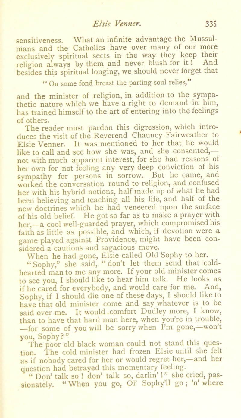 sensitiveness. What an infinite advantage the Mussul- mans and the Catholics have over many of our more exclusively spiritual sects in the way they keep theii religion always by them and never blush for it! And besides this spiritual longing, we should never forget that “ On some fond breast the parting soul relies,” and the minister of religion, in addition to the sympa- thetic nature which we have a right to demand in him, has trained himself to the art of entering into the feelings of others. The reader must pardon this digression, which intro- duces the visit of the Reverend Chauncy Fairweather to Elsie Venner. It was mentioned to her that he would like to call and see how she was, and she consented,— not with much apparent interest, for she had reasons of her own for not feeling any very deep conviction of his sympathy for persons in sorrow. But he came, and worked the conversation round to religion, and confused her with his hybrid notions, half made up of what he had been believing and teaching all his life, and half of the new doctrines which he had veneered upon the surface of his old belief. He got so far as to make a prayer with her,—a cool well-guarded prayer, which compromised his faith as little as possible, and which, if devotion were a game played against Providence, might have been con- sidered a cautious and sagacious move. When he had gone, Elsie called Old Sophy to her. “ Sophy,” she said, “ don’t let them send that cold- hearted man to me any more. If your old minister comes to see you, I should like to hear him talk. He looks as if he cared for everybody, and would care for me. And, Sophy, if I should die one of these days, I should like to have that old minister come and say whatever is to be said over me. It would .comfort Dudley more, I know, than to have that hard man here, when you’re in trouble, —for some of you will be sorry when I’m gone,—won’t you, Sophy?” The poor old black woman could not stand this ques- tion. The cold minister had frozen Elsie until she felt as if nobody cared for her or would regret her,—and her question had betrayed this momentary feeling. “ Don’ talk so ! don’ talk so, darlin’! ” she cried, pas- sionately. “ When you go, Ol’ Sophy7!! go; ’n’ where