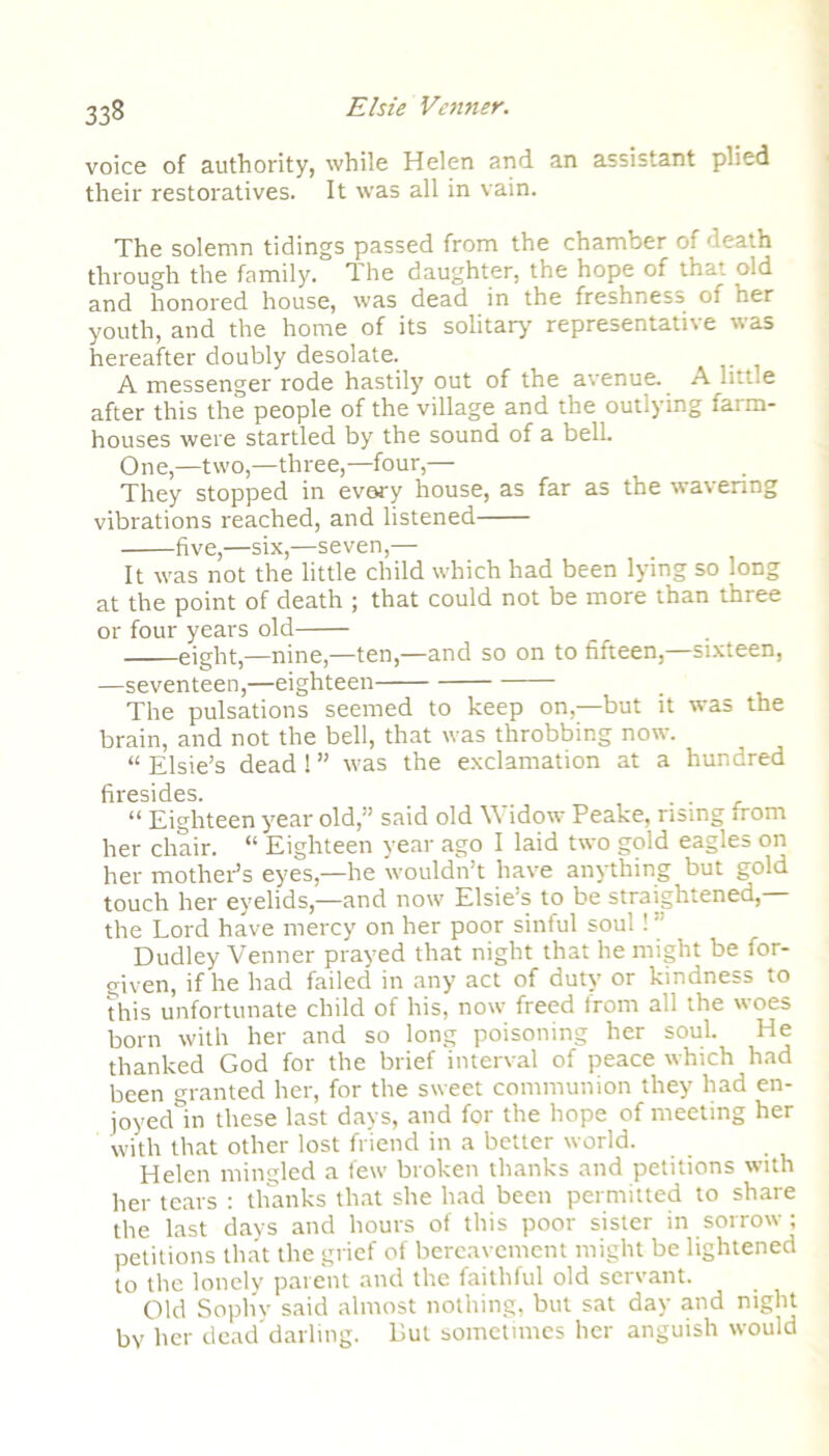 voice of authority, while Helen and an assistant plied their restoratives. It was all in vain. The solemn tidings passed from the chamber of death through the family. The daughter, the hope of that old and honored house, was dead in the freshness of her youth, and the home of its solitary representative was hereafter doubly desolate. A messenger rode hastily out of the avenue. A little after this the people of the village and the outlying farm- houses were startled by the sound of a bell. One,—two,—three,—four,— They stopped in every house, as far as the wavering vibrations reached, and listened five,—six,—seven,— It was not the little child which had been lying so long at the point of death ; that could not be more than three or four years old eight,—nine,—ten,—and so on to fifteen,—sixteen, —seventeen,—eighteen _ The pulsations seemed to keep on,—but it was the brain, and not the bell, that was throbbing now. “ Elsie’s dead ! ” was the exclamation at a hundred firesides. . . “ Eighteen year old,” said old Widow Peake, rising from her chair. “ Eighteen year ago I laid two gold eagles on her mother’s eyes,—he wouldn’t have anything but gold touch her eyelids,—and now Elsie’s to be straightened,— the Lord have mercy on her poor sinful soul! ” Dudley Venner prayed that night that he might be for- given, if he had failed in any act of duty or kindness to this unfortunate child of his, now freed front all the woes born with her and so long poisoning her soul. He thanked God for the brief interval of peace which had been granted her, for the sweet communion they had en- joyed in these last days, and for the hope of meeting her with that other lost friend in a better world. Helen mingled a few broken thanks and petitions with her tears : thanks that she had been permitted to share the last days and hours of this poor sister in sorrow ; petitions that the grief of bereavement might be lightened to the lonely parent and the faithful old servant. Old Sophy said almost nothing, but sat day and night bv her dead'darling. But sometimes her anguish would