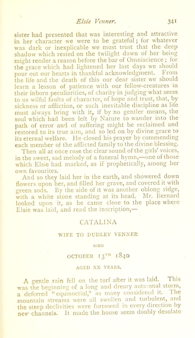 sister had presented that was interesting and attractive in her character we were to be grateful; for whatever was dark or inexplicable we must trust that the deep shadow which rested on the twilight dawn of her being might render a reason before the bar of Omniscience ; for the grace which had lightened her last days we should pour out our hearts in thankful acknowledgment. From the life and the death of this our dear sister we should learn a lesson of patience with our fellow-creatures in their inborn peculiarities, of charity in judging what seem to us wilful faults of character, of hope and trust, that, by sickness or affliction, or such inevitable discipline as life must always bring with it, if by no gentler means, the soul which had been left by Nature to wander into the path of error and of suffering might be reclaimed and restored to its true aim, and so led on by divine grace to its eternal welfare. He closed his prayer by commending each member of the afflicted family to the divine blessing. Then all at once rose the clear sound of the girls’ voices, in the sweet, sad melody of a funeral hymn,—one of those which Elsie had marked, as if prophetically, among her own favourites. And so they laid her in the earth, and showered down flowers upon her, and filled her grave, and covered it with green sods. By the side of it was another oblong ridge, with a white stone standing at its head. Mr. Bernard looked upon it, as he came close to the place where Elsie was laid, and read the inscription,— CATALINA WIFE TO DUDLEY VENNER DIED OCTOEER 13™ 1840 AGED XX YEARS. A gentle rain fell on the turf after it was laid. This was the beginning of a long and dreary autumnal storm, a deferred “equinoctial,” as many considered it. I he mountain streams were all swollen and turbulent, and the steep declivities were furrowed in every direction by new channels. It made the house seem doubly desolate