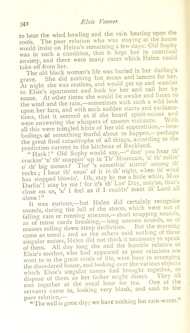342 to hear the wind howling and the rain beating upon the roofs. The poor relation who was staying at the house would insist on Helen’s remaining a few days: Old bophy was in such a condition, that it kept her in continual anxiety, and there were many cares which Helen could take off from her. . . , ,. , The old black woman’s life was buned in her darling s grave. She did nothing but moan and lament for her. At night she was restless, and would get up and wancer to Elsie’s apartment and look for her and call her by name At other times she would lie awake and listen to the wind and the rain,—sometimes with such a wild look upon her face, and with such sudden starts and exclama- tions, that it seemed as if she heard spirit-voices ar. a were answering the whispers of unseen visitants. \\ lth all this were mingled hints of her old superstition—fore- bodings of something fearful about to happen,—perhaps the great final catastrophe of all thiugs, according to the prediction current in the kitchens of Rockland. “Hark!” Old Sophy would say,—■ don you hear th crackin’ ’n’ th’ snappin’ up in Th' Mountain, 'n' th' rollin o’ th’ big stones? The’ ’s somethin’ stirnn among th rocks ; 1 hear th’ soun’ of it in th’ night, when th wind has stopped Mowin'. Oh, stay by me a little while, Miss Darlin’1 stay by me ! for it’s th’ Las’ Day, maybe, that s close on us, ’n’ I feel as if I couldn’ meet th' Lord all alone! ” . • It was curious,—but Helen did certainly recognize sounds, during the lull of the storm, which were not of falling rain or running streams,—short snapping sounds, as of tense cords breaking,—long uneven sounds, as ot masses rolling down steep declivities. But the morning came as usual; and as the others said nothing of these singular noises, Helen did not think it necessary to speak of them. All day long she and the humble relative of Elsie’s mother, who had appeared as poor relations are wont to in the great crisis of life, were busy in arranging the disordered house, and looking over the various objects which Elsie’s singular tastes had brought together, to dispose of them as her father might direct. They all met together at the usual hour tor tea. One ol the servants came in, looking very blank, and said to the poor relation,— , ,