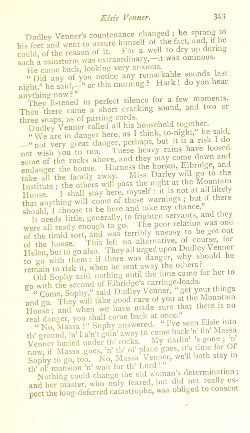 Dudley Venner’s countenance changed ; he sprang to his feet and went to assure himself of the fact, and, if he couldfofthe^reason of it. For a well to dry up during such a rainstorm was extraordinary,-it was ominous. He came back, looking very anxious. ‘‘Did any of you notice any remarkable sounds last night,” he said,—“ or this morning ? Hark ! do you hear anTheyglisteWned in perfect silence for a few moments Then there came a short cracking sound, and two 'XiryPVea„S„°/r caUed^alThis household together. “ We are in danger here, as I think, to-night, he said, not very great danger, perhaps, but it is a risk I do not wish you to run. These heavy rains have loosed some of the rocks above, and they may come down and endanger the house. Harness the horses, E bridge, and take all the family away. Miss Darley will go to the Institute • the others will pass the night at the Mountain House. I shall stay here, myself : it is not at aU likely that anything will come of these warnings ; but if theie should, I choose to be here and take my chance. It needs little, generally, to frighten servants, and tl ey were all ready enough to go. The poor relation was one of the timid sort, and was terribly uneasy to be got out of the house. This left no alternative, of course, for Helen, but to go also. They all urged upon Dudley Venner to go with them: if there was danger, why should he remain to risk it, when he sent away the others ? Old Sophy said nothing until the time came for her to eo with the second of Elbridge’s carnage-loads. B “ Come, Sophy,” said Dudley Venner, get your things and go They will take good care of you at the Mountain House; and when we have made sure that there is no real danger, you shall come back at once. . “ No, Massa !” Sophy answered. “ I’ve seen ElsHi mto th’ ground, ’n’ I a’n’t goin’ away to come back n fin Massa Venner buried under th’ rocks. My darlin s gone , now if Massa goes, ’n’ th’ ol’ place goes, it s time for Ol Sophy to go, too. No, Massa Venner, we 11 both stay in th’ ol’ mansion ’n’ wait for th Lord . . Nothing could change the old woman s determinatio , and her master, who only feared, but did not really ex- pect the long-deferred catastrophe, was obliged to consent