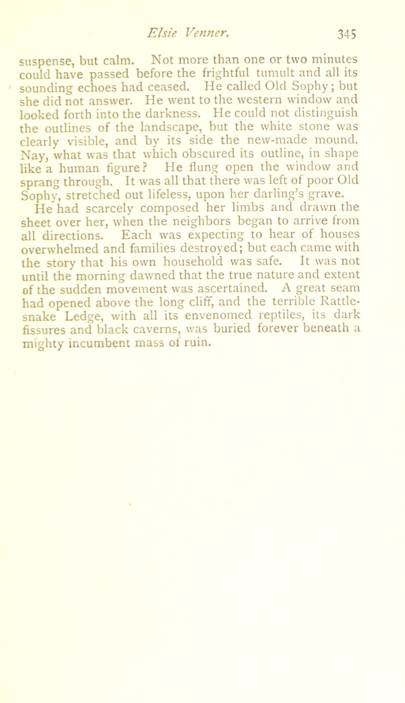 suspense, but calm. Not more than one or two minutes could have passed before the frightful tumult and all its sounding echoes had ceased. He called Old Sophy; but she did not answer. He went to the western window and looked forth into the darkness. He could not distinguish the outlines of the landscape, but the white stone was clearly visible, and by its side the new-made mound. Nay, what was that which obscured its outline, in shape like a human figure? He flung open the window and sprang through. It was all that there was left of poor Old Sophy, stretched out lifeless, upon her darling’s grave. He had scarcely composed her limbs and drawn the sheet over her, when the neighbors began to arrive from all directions. Each was expecting to hear of houses overwhelmed and families destroyed; but each came with the story that his own household was safe. It was not until the morning dawned that the true nature and extent of the sudden movement was ascertained. A great seam had opened above the long cliff, and the terrible Rattle- snake Ledge, with all its envenomed reptiles, its dark fissures and black caverns, was buried forever beneath a mighty incumbent mass of ruin.