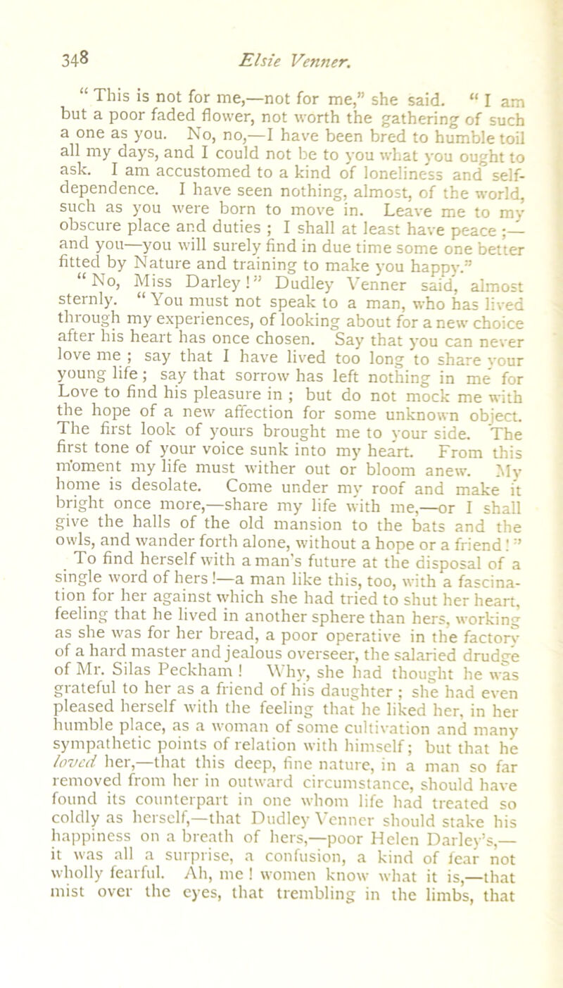 “ This is not for me,—not for me,” she said. “ I am but a poor faded flower, not worth the gathering of such a one as you. No, no,—I have been bred to humble toil all my days, and I could not be to you what you ought to ask. I am accustomed to a kind of loneliness and^ self- dependence. I have seen nothing, almost, of the world, such as you were born to move in. Leave me to my obscure place and duties ; I shall at least have peace ;— and you you will surely find in due time some one better fitted by Nature and training to make you happy.” “No, Miss Darley!” Dudley Venner said, almost sternly. “ You must not speak to a man, who has lived through my experiences, of looking about for a new choice aftei his heart has once chosen. Say that you can never love me ; say that I have lived too long to share vour young life ; say that sorrow has left nothing in me' for Love to find his pleasure in ; but do not mock me with the hope of a new affection for some unknown object. The first look of yours brought me to your side. The first tone of your voice sunk into my heart. From this nfoment my life must wither out or bloom anew. My home is desolate. Come under my roof and make it bright once more,—share my life with me,—or I shall give the halls of the old mansion to the bats and the owls, and wander forth alone, without a hope or a friend! ” To find herself with a man’s future at the disposal of a single woid of hers!—a man like this, too, with a fascina- tion for her against which she had tried to shut her heart, feeling that he lived in another sphere than hers, working as she was for her bread, a poor operative in the factory of a hard master and jealous overseer, the salaried drudge of Mr. Silas Peckham ! Why, she had thought he was grateful to her as a friend of his daughter; she had even pleased herself with the feeling that he liked her, in her humble place, as a woman of some cultivation and many sympathetic points of relation with himself; but that he loved her,—that this deep, fine nature, in a man so far removed from her in outward circumstance, should have found its counterpart in one whom life had treated so coldly as herself—that Dudley Venner should stake his happiness on a breath of hers,—poor Helen Dailey’s,— it was all a surprise, a confusion, a kind of fear not wholly fearful. Ah, me ! women know' what it is,—that mist over the eyes, that trembling in the limbs, that