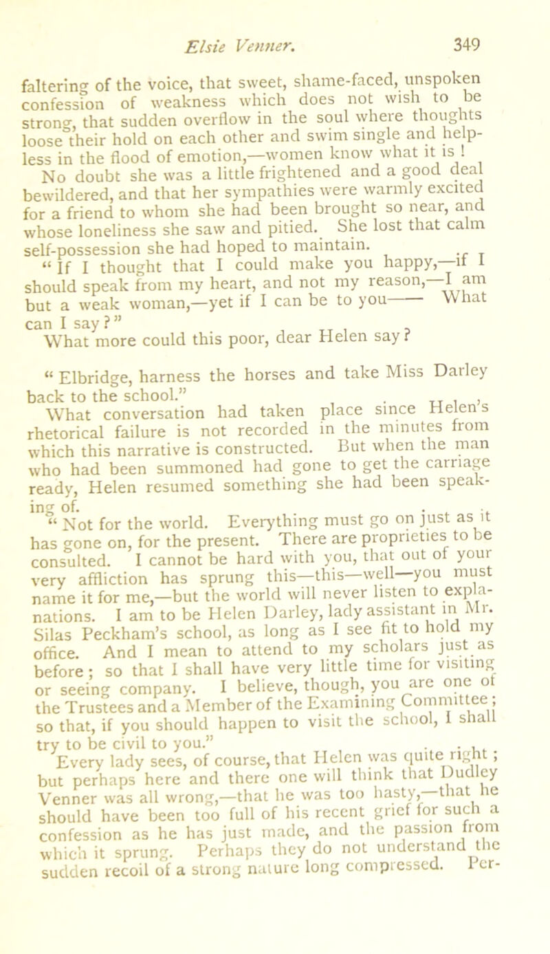 faltering of the voice, that sweet, shame-faced, unspoken confession of weakness which does not wish to be strong that sudden overflow in the soul where thoughts loose°their hold on each other and swim single and help- less in the flood of emotion,—women know what it is 1 No doubt she was a little frightened and a good deal bewildered, and that her sympathies were warmly excited for a friend to whom she had been brought so near, and whose loneliness she saw and pitied. She lost that calm self-possession she had hoped to maintain. “ If I thought that I could make you happy,—it 1 should speak from my heart, and not my reason,—I am but a weak woman,—yet if I can be to you What can I say?” . T T i 5 What more could this poor, dear Helen say t “ Elbridge, harness the horses and take Miss Dailey back to the school.” . , What conversation had taken place since Helen s rhetorical failure is not recorded in the minutes fiom which this narrative is constructed. But when the man who had been summoned had gone to get the carnage ready, Helen resumed something she had been speak- ing of. . ■ “ Not for the world. Everything must go on just as it has gone on, for the present. There are proprieties to be consulted. I cannot be hard with you, that out of your very affliction has sprung this—this—well you must name it for me,—but the world will never listen to expla- nations. I am to be Helen Darley, lady assistant mi >• Silas Peckham’s school, as long as I see fit to hold my office. And I mean to attend to my scholars just as before; so that I shall have very little time for visiting or seeing company. I believe, though, you are one o the Trustees and a Member of the Examining Committee; so that, if you should happen to visit the school, I shall try to be civil to you.” . .... Every lady sees, of course, that Helen was quite right; but perhaps here and there one will think that Dudley Venner was all wrong,—that he was too hasty,—that le should have been too full of his recent grief for such a confession as he has just made, and the passion from which it sprung. Perhaps they do not understand the sudden recoil of a strong nature long compressed. I er-