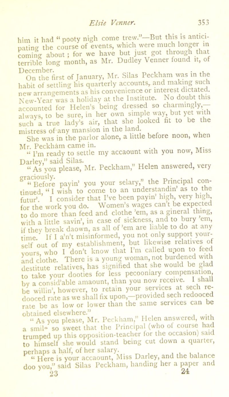 him it had “ pooty nigh come trevv.”—But this is antici- natinCT the course of events, which were much longer in coming about ; for we have but just got through that terrible long month, as Mr. Dudley Venner found it, of D ^cciribcr On the first of January, Mr. Silas Peckham was in the habit of settling his quarterly accounts,, and making such new arrangements as his convenience or interest dictated. New-Year was a holiday at the Institute. No doubt this accounted for Helen’s being dressed so charmingly,- always, to be sure, in her own simple way, but yet with such a true lady’s air, that she looked fit to be the mistress of any mansion in the land. She was in the parlor alone, a little before noon, when Mr. Peckham came in. . “ I’m ready to settle my accaount with you now, Miss Darley,” said Silas. “As you please, Mr. Peckham,” Helen answered, very gr“tSore payin’ you your selary,” the Principal con- tinued “ I wish to come to an understandin as to the futur1 ' I consider that I’ve been payin’ high, very high, for the work you do. Women’s wages can’t be expected to do more than feed and clothe ’em, as a gineral thing, with a little savin’, in case of sickness, and to bury em, if they break daown, as all of’em are liable to do at any time If I a’n’t misinformed, you not only support your- self out of my establishment, but likewise relatives of yours who I don’t know that I’m called upon to feed and clothe. There is a young woman, not burdened with destitute relatives, has signified that she would be glad to take your dooties for less pecoomary compensation, by a consid’able amaount, than you now receive. I shall be willin’, however, to retain your services at sech ie- dooced rate as we shall fix upon,—provided sech redooced rate be as low or lower than the same services can be obtained elsewhere.” ... “ As you please, Mr. Peckham,” Helen answered, with a smil“ so sweet that the Principal (who of course had trumped up this opposition-teacher for the occasion) said to himself she would stand being cut down a quarter, perhaps a half, of her salary. . . , . “ Here is your accaount, Miss Darley, and the balance doo you,” said Silas Peckham, handing her a paper and 23 24