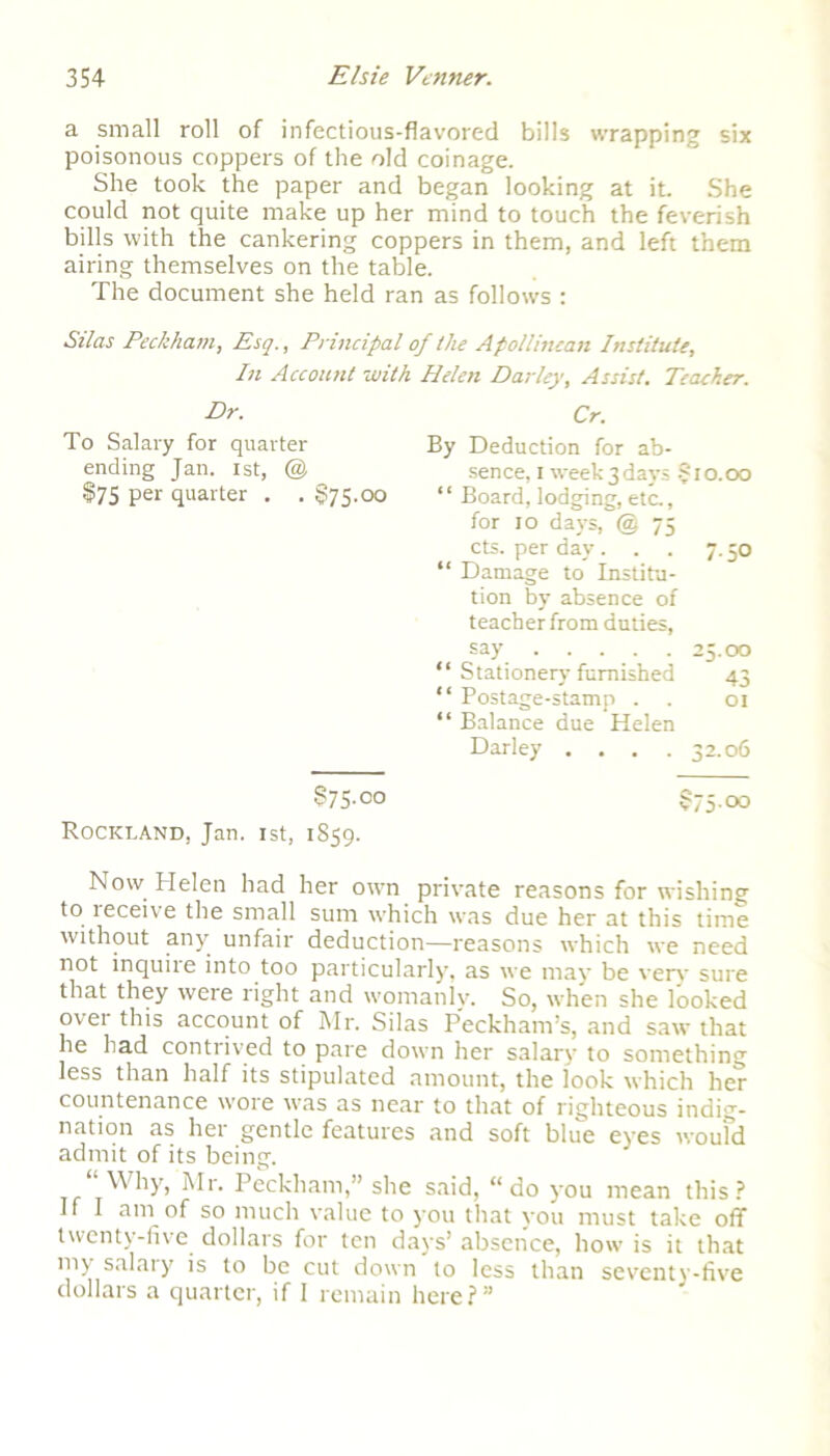 a small roll of infectious-flavored bills wrapping six poisonous coppers of the old coinage. She took the paper and began looking at it. She could not quite make up her mind to touch the feverish bills with the cankering coppers in them, and left them airing themselves on the table. The document she held ran as follows : Silas Peckham, Esq., Principal of the Apollincan Institute, In Account with Helen Darley, Assist. Dr. To Salary for quarter ending Jan. 1st, @ $75 per quarter . . §75.00 §75.00 Rockland, Jan. 1st, 1859. Teacher. Cr. By Deduction for ab- sence, I week3days §10.00 “ Board, lodging, etc., for 10 days, @ 75 cts. per day... 7.50 “ Damage to Institu- tion by absence of teacher from duties, say 25.00 “ Stationery furnished 43 “ Postage-stamp . . 01 “ Balance due Helen Darley . . . .32.06 §75.00 Now Helen had her own private reasons for wishing to teceive the small sum which was due her at this time without any unfair deduction—reasons which we need not inquire into too particularly, as we may be very sure that they were right and womanly. So, when she looked ovet this account of Mr. Silas Peckham’s, and saw that he had contrived to pare down her salary to something less than half its stipulated amount, the look which her countenance wore was as near to that of righteous indig- nation as her gentle features and soft blue eyes woufd admit of its being. “ Why, Mr. Peckham,” she said, “do you mean this? II I am of so much value to you that you must take off twenty-five dollars for ten days’ absence, how is it that my salary is to be cut down to less than seventy-five dollars a quarter, if I remain here?”