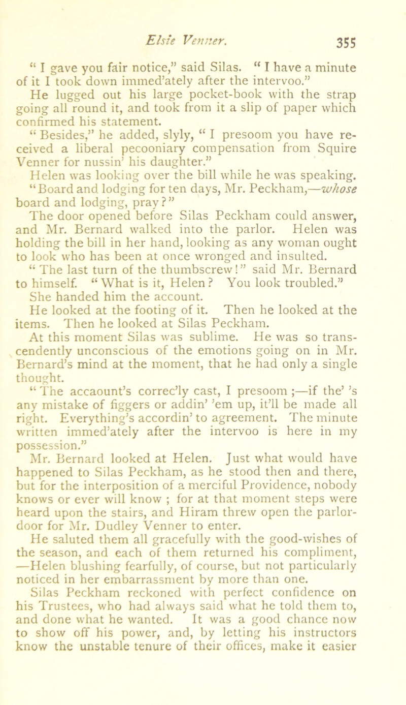 “ I gave you fair notice,” said Silas. “ I have a minute of it I took down immed’ately after the intervoo.” He lugged out his large pocket-book with the strap going all round it, and took from it a slip of paper which confirmed his statement. “ Besides,” he added, slyly, “ I presoom you have re- ceived a liberal pecooniary compensation from Squire Venner for nussin’ his daughter.” Helen was looking over the bill while he was speaking. “Board and lodging for ten days, Mr. Peckham,—whose board and lodging, pray ? ” The door opened before Silas Peckham could answer, and Mr. Bernard walked into the parlor. Helen was holding the bill in her hand, looking as any woman ought to look who has been at once wronged and insulted. “ The last turn of the thumbscrew!” said Mr. Bernard to himself. “What is it, Helen? You look troubled.” She handed him the account. He looked at the footing of it. Then he looked at the items. Then he looked at Silas Peckham. At this moment Silas was sublime. He was so trans- cendently unconscious of the emotions going on in Mr. Bernard’s mind at the moment, that he had only a single thought. “ The accaount’s correc’ly cast, I presoom ;—if the’ ’s any mistake of figgers or addin’ ’em up, it’ll be made all right. Everything’s accordin’to agreement. The minute written immed’ately after the intervoo is here in my possession.” Mr. Bernard looked at Helen. Just what would have happened to Silas Peckham, as he stood then and there, but for the interposition of a merciful Providence, nobody knows or ever will know ; for at that moment steps were heard upon the stairs, and Hiram threw open the parlor- door for Mr. Dudley Venner to enter. He saluted them all gracefully with the good-wishes of the season, and each of them returned his compliment, —Helen blushing fearfully, of course, but not particularly noticed in her embarrassment by more than one. Silas Peckham reckoned with perfect confidence on his Trustees, who had always said what he told them to, and done what he wanted. It was a good chance now to show off his power, and, by letting his instructors know the unstable tenure of their offices, make it easier