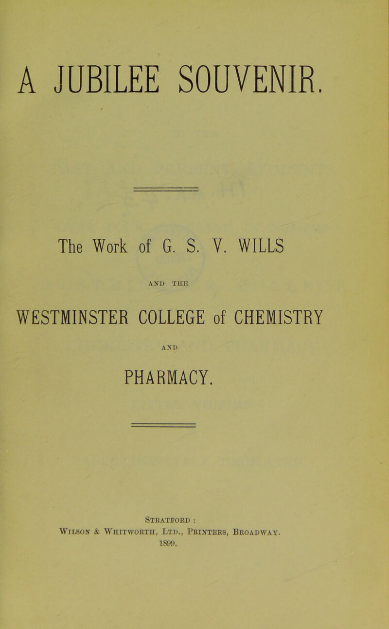 A JUBILEE SOUVENIR. The Work of G. S. V. WILLS A NT) THE WESTMINSTER COLLEGE of CHEMISTRY AND PHARMACY. Stratford : Wilson & Whitworth, Ltd., Printers, Broadway. 1890.