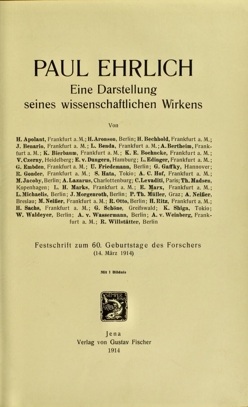 Eine Darstellung seines wissenschaftlichen Wirkens Von H. Apolant, Frankfurt a. M.; H.Arousou, Berlin; H. Bechliold, Frankfurt a. M.; J. Benario, Frankfurt a. M.; L. Benda, Frankfurt a. M.; A.Bertheim, Frank- furt a. M.; K. Bierbaum, Frankfurt a. M.; K. E. Boehncke, Frankfurt a. M.; V. Czerny, Heidelberg; E. v. Düngern, Hamburg; L.Edinger, Frankfurt a. M.; G. Embden, Frankfurt a. M.; U. Friedemann, Berlin; G. Gaffky, Hannover; R. Gonder, Frankfurt a. M.; S. Hata, Tokio; A. C. Hof, Frankfurt a. M.; M.Jacoby,Berlin; A.Lazarus, Charlottenburg; C.Levaditi, Paris; Th.Madsen, Kopenhagen; L. H. Marks, Frankfurt a. M.; E. Marx, Frankfurt a. M.; L.Michaelis, Berlin; J.Morgenroth, Berlin; P. Th. Müller, Graz; A. Neißer, Breslau; M.Neißer, Frankfurt a.M.; R.Otto, Berlin; H.Ritz, Frankfurt a. M.; H. Sachs, Frankfurt a. M.; G. Schöne, Greifswald; K. Shiga, Tokio; W. Waldeyer, Berlin; A. v. Wassermann, Berlin; A. v. Weinberg, Frank- furt a. M.; R. Willstätter, Berlin Festschrift zum 60. Geburtstage des Forschers (14. März 1914) Mit 1 Bildnis Jena Verlag von Gustav Fischer 1914