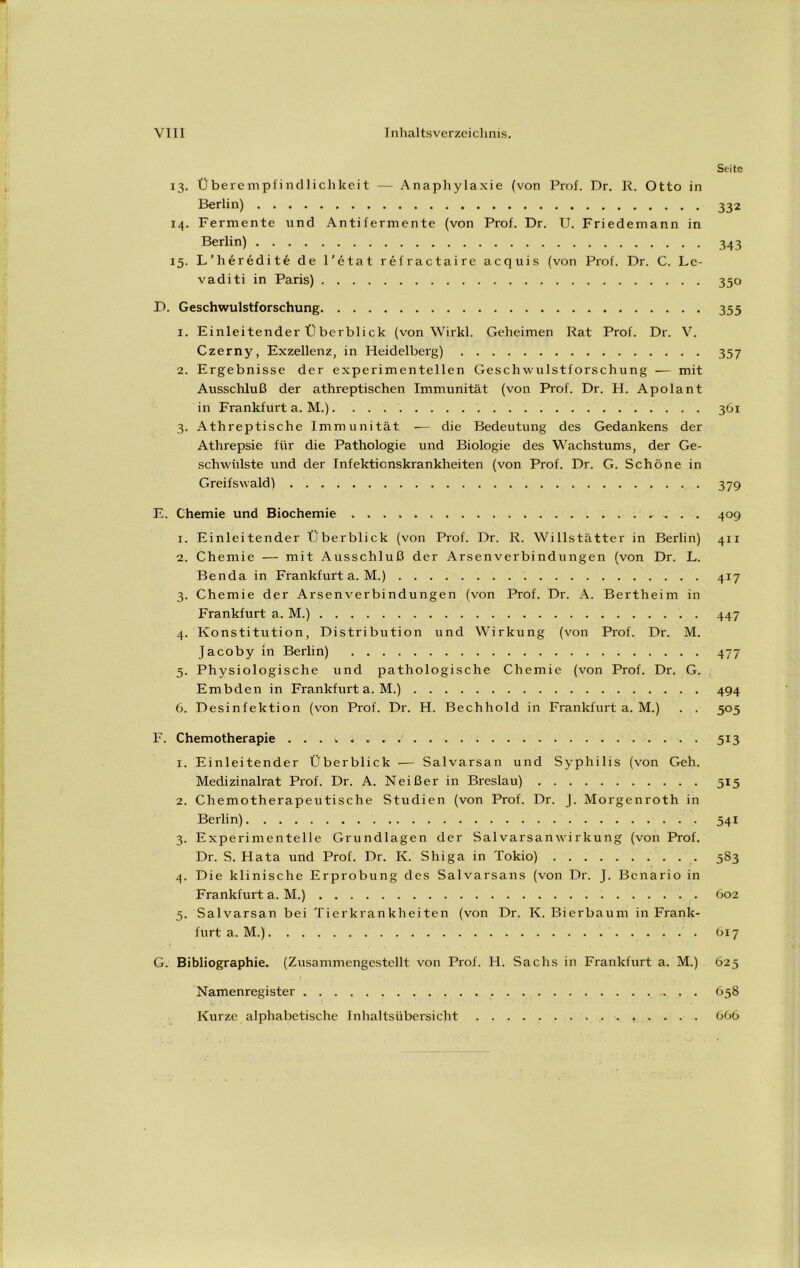 Seite 13. Überempfindlichkeit — Anaphylaxie (von Prof. Dr. R. Otto in Berlin) 332 14. Fermente und Antifermente (von Prof. Dr. U. Friedemann in Berlin) 343 15. L’heredite de l’etat refractaire acquis (von Prof. Dr. C. Lc- vaditi in Paris) 350 D. Geschwulstforschung 355 1. Einleitender Überblick (von Wirkl. Geheimen Rat Prof. Dr. V. Czerny, Exzellenz, in Heidelberg) 357 2. Ergebnisse der experimentellen Geschwulstforschung — mit Ausschluß der athreptischen Immunität (von Prof. Dr. H. Apolant in Frankfurt a. M.) 361 3. Athreptische Immunität — die Bedeutung des Gedankens der Athrepsie für die Pathologie und Biologie des Wachstums, der Ge- schwülste und der Infektionskrankheiten (von Prof. Dr. G. Schöne in Greifswaldl 379 E. Chemie und Biochemie 409 1. Einleitender Überblick (von Prof. Dr. R. Willstätter in Berlin) 411 2. Chemie — mit Ausschluß der Arsenverbindungen (von Dr. L. Benda in Frankfurt a. M.) 417 3. Chemie der Arsenverbindungen (von Prof. Dr. A. Bertheim in Frankfurt a. M.) 447 4. Konstitution, Distribution und Wirkung (von Prof. Dr. M. Jacoby in Berlin) 477 5. Physiologische und pathologische Chemie (von Prof. Dr. G. Embden in Frankfurt a. M.) 494 6. Desinfektion (von Prof. Dr. H. Bechhold in Frankfurt a. M.) . . 505 F. Chemotherapie . . . ■. 513 1. Einleitender Überblick — Salvarsan und Syphilis (von Geh. Medizinalrat Prof. Dr. A. Neißer in Breslau) 515 2. Chemotherapeutische Studien (von Prof. Dr. J. Morgenroth in Berlin) 541 3. Experimentelle Grundlagen der Salvarsanwirkung (von Prof. Dr. S. Hata und Prof. Dr. K. Shiga in Tokio) 583 4. Die klinische Erprobung des Salvarsans (von Dr. J. Bcnario in Frankfurt a. M.) 602 5. Salvarsan bei Tierkrankheiten (von Dr. K. Bierbaum in Frank- furt a. M.) 617 G. Bibliographie. (Zusammengestellt von Prof. H. Sachs in Frankfurt a. M.) 625 Namenregister 658 Kurze alphabetische Inhaltsübersicht 606