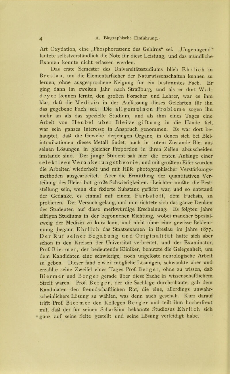 Art Oxydation, eine „Phosphoreszenz des Gehirns“ sei. „Ungenügend“ lautete selbstverständlich die Note für diese Leistung, und das mündliche Examen konnte nicht erlassen werden. Das erste Semester des Universitätsstudiums blieb Ehrlich in Breslau, um die Elementarfächer der Naturwissenschaften kennen zu lernen, ohne ausgesprochene Neigung für ein bestimmtes Fach. Er ging dann im zweiten Jahr nach Straßburg, und als er dort Wal- deyer kennen lernte, den großen Forscher und Lehrer, war es ihm klar, daß die Medizin in der Auffassung dieses Gelehrten für ihn das gegebene Fach sei. Die allgemeinen Probleme zogen ihn mehr an als das spezielle Studium, und als ihm eines Tages eine Arbeit von Heubel über Bleivergiftung in die Hände fiel,, war sein ganzes Interesse in Anspruch genommen. Es war dort be- hauptet, daß die Gewebe derjenigen Organe, in denen sich bei Blei- intoxikationen dieses Metall findet, auch in totem Zustande Blei aus seinen Lösungen in gleicher Proportion in ihren Zellen abzuscheiden imstande sind. Der junge Student sah hier die ersten Anfänge einer selektivenVerankerungstheorie, und mit größtem Eifer wurden die Arbeiten wiederholt und mit Hilfe photographischer Verstärkungs- methoden ausgearbeitet. Aber die Ermittlung der quantitativen Ver- teilung des Bleies bot große Schwierigkeiten. Leichter mußte die Fest- stellung sein, wenn die fixierte Substanz gefärbt war, und so entstand der Gedanke, es einmal mit einem Farbstoff, dem Fuchsin, zu probieren. Der Versuch gelang, und nun richtete sich das ganze Denken des Studenten auf diese merkwürdige Erscheinung. Es folgten Jahre eifrigen Studiums in der begonnenen Richtung, wobei mancher Spezial- zweig der Medizin zu kurz kam, und nicht ohne eine gewisse Beklem- mung begann Ehrlich das Staatsexamen in Breslau im Jahre 1877. Der Ruf seiner Begabung und Originalität hatte sich aber schon in den Kreisen der Universität verbreitet, und der Examinator, Prof. B i e r m e r, der bedeutende Kliniker, benutzte die Gelegenheit, um dem Kandidaten eine schwierige, noch ungelöste neurologische Arbeit zu geben. Dieser fand zwei mögliche Lösungen, schwankte aber und erzählte seine Zweifel eines Tages Prof. Berger, ohne zu wissen, daß Bi er m er und Berger gerade über diese Sache in wissenschaftlichem Streit waren. Prof. Berger, der die Sachlage durchschaute, gab dem Kandidaten den freundschaftlichen Rat, die eine, allerdings unwahr- scheinlichere Lösung zu wählen, was denn auch geschah. Kurz darauf trifft Prof. Biermer den Kollegen Berger und teilt ihm hocherfreut mit, daß der für seinen Scharfsinn bekannte Studiosus Ehrlich sich ganz auf seine Seite gestellt und seine Lösung verteidigt habe.