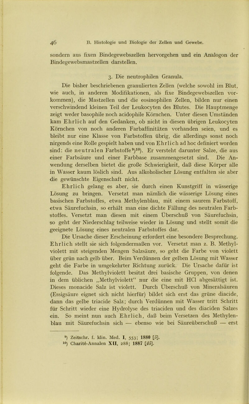 sondern aus fixen Bindegewebszellen hervorgehen und ein Analogon der Bindegewebsmastzellen darstellen. 3. Die neutrophilen Granula. Die bisher beschriebenen granulierten Zellen (welche sowohl im Blut, wie auch, in anderen Modifikationen, als fixe Bindegewebszellen Vor- kommen), die Mastzellen und die eosinophilen Zellen, bilden nur einen verschwindend kleinen Teil der Leukocyten des Blutes. Die Hauptmenge zeigt weder basophile noch acidophile Körnchen. Unter diesen Umständen kam Ehrlich auf den Gedanken, ob nicht in diesen übrigen Leukocyten Körnchen von noch anderen Farbaffinitäten vorhanden seien, und es bleibt nur eine Klasse von Farbstoffen übrig, die allerdings sonst noch nirgends eine Rolle gespielt haben und von Ehrlich ad hoc definiert worden sind: die neutralen Farbstoffe9)10). Er versteht darunter Salze, die aus einer Farbsäure und einer Farbbase zusammengesetzt sind. Die An- wendung derselben bietet die große Schwierigkeit, daß diese Körper alle in Wasser kaum löslich sind. Aus alkoholischer Lösung entfalten sie aber die gewünschte Eigenschaft nicht. Ehrlich gelang es aber, sie durch einen Kunstgriff in wässerige Lösung zu bringen. Versetzt man nämlich die wässerige Lösung eines basischen Farbstoffes, etwa Methylenblau, mit einem saurem Farbstoff, etwa Säurefuchsin, so erhält man eine dichte Fällung des neutralen Farb- stoffes. Versetzt man diesen mit einem Überschuß von Säurefuchsin, so geht der Niederschlag teilweise wieder in Lösung und stellt somit die geeignete Lösung eines neutralen Farbstoffes dar. Die Ursache dieser Erscheinung erfordert eine besondere Besprechung. Ehrlich stellt sie sich folgendermaßen vor. Versetzt man z. B. Methyl- violett mit steigenden Mengen Salzsäure, so geht die Farbe von violett über grün nach gelb über. Beim Verdünnen der gelben Lösung mit Wasser geht die Farbe in umgekehrter Richtung zurück. Die Ursache dafür ist folgende. Das Methyl violett besitzt drei basische Gruppen, von denen in dem üblichen „Methylviolett nur die eine mit HCl abgesättigt ist. Dieses monacide Salz ist violett. Durch Überschuß von Mineralsäuren (Essigsäure eignet sich nicht hierfür) bildet sich erst das grüne diacide, dann das gelbe triacide Salz; durch Verdünnen mit Wasser tritt Schritt für Schritt wieder eine Hydrolyse des triaciden und des diaciden Salzes ein. So meint nun auch Ehrlich, daß beim Versetzen des Methylen- blau mit Säurefuchsin sich — ebenso wie bei Säureüberschuß — erst 9) Zeitschr. f. klin. Med. I, 553; 1880 [5]. 10) Charite-Annalen XII, 288; 1887 [45].