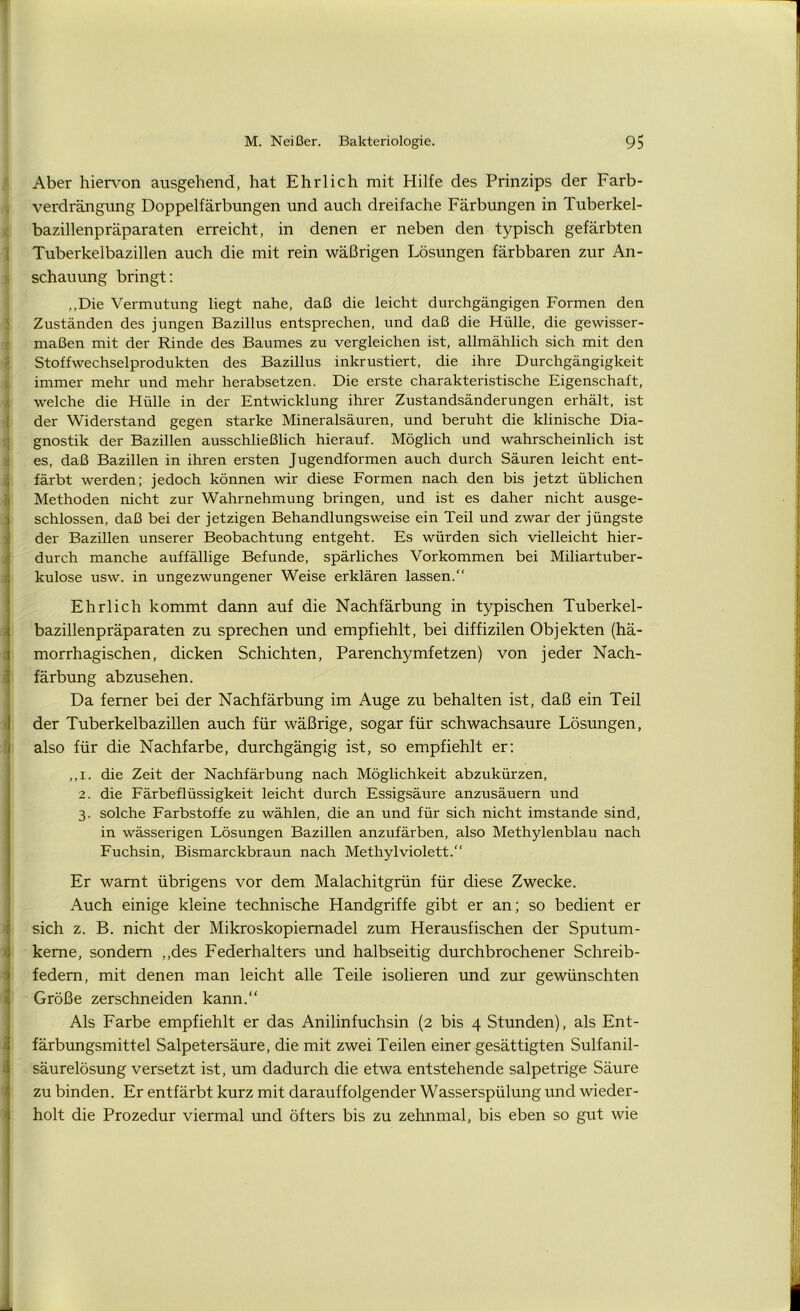 Aber hiervon ausgehend, hat Ehrlich mit Hilfe des Prinzips der Farb- verdrängung Doppelfärbungen und auch dreifache Färbungen in Tuberkel- bazillenpräparaten erreicht, in denen er neben den typisch gefärbten Tuberkelbazillen auch die mit rein wäßrigen Lösungen färbbaren zur An- schauung bringt: „Die Vermutung liegt nahe, daß die leicht durchgängigen Formen den Zuständen des jungen Bazillus entsprechen, und daß die Hülle, die gewisser- maßen mit der Rinde des Baumes zu vergleichen ist, allmählich sich mit den Stoffwechselprodukten des Bazillus inkrustiert, die ihre Durchgängigkeit immer mehr und mehr herabsetzen. Die erste charakteristische Eigenschaft, welche die Hülle in der Entwicklung ihrer Zustandsänderungen erhält, ist der Widerstand gegen starke Mineralsäuren, und beruht die klinische Dia- gnostik der Bazillen ausschließlich hierauf. Möglich und wahrscheinlich ist es, daß Bazillen in ihren ersten Jugendformen auch durch Säuren leicht ent- färbt werden; jedoch können wir diese Formen nach den bis jetzt üblichen Methoden nicht zur Wahrnehmung bringen, und ist es daher nicht ausge- schlossen, daß bei der jetzigen Behandlungsweise ein Teil und zwar der jüngste der Bazillen unserer Beobachtung entgeht. Es würden sich vielleicht hier- durch manche auffällige Befunde, spärliches Vorkommen bei Miliartuber- kulose usw. in ungezwungener Weise erklären lassen. Ehrlich kommt dann auf die Nachfärbung in typischen Tuberkel- bazillenpräparaten zu sprechen und empfiehlt, bei diffizilen Objekten (hä- morrhagischen, dicken Schichten, Parenchymfetzen) von jeder Nach- färbung abzusehen. Da ferner bei der Nachfärbung im Auge zu behalten ist, daß ein Teil der Tuberkelbazillen auch für wäßrige, sogar für schwachsaure Lösungen, also für die Nachfarbe, durchgängig ist, so empfiehlt er: ,,i. die Zeit der Nachfärbung nach Möglichkeit abzukürzen, 2. die Färbeflüssigkeit leicht durch Essigsäure anzusäuern und 3. solche Farbstoffe zu wählen, die an und für sich nicht imstande sind, in wässerigen Lösungen Bazillen anzufärben, also Methylenblau nach Fuchsin, Bismarckbraun nach Methylviolett. Er warnt übrigens vor dem Malachitgrün für diese Zwecke. Auch einige kleine technische Handgriffe gibt er an; so bedient er sich z. B. nicht der Mikroskopiemadel zum Herausfischen der Sputum- keme, sondern „des Federhalters und halbseitig durchbrochener Schreib- fedem, mit denen man leicht alle Teile isolieren und zur gewünschten Größe zerschneiden kann.“ Als Farbe empfiehlt er das Anilinfuchsin (2 bis 4 Stunden), als Ent- färbungsmittel Salpetersäure, die mit zwei Teilen einer gesättigten Sulfanil- säurelösung versetzt ist, um dadurch die etwa entstehende salpetrige Säure zu binden. Er entfärbt kurz mit darauffolgender Wasserspülung und wieder- holt die Prozedur viermal und öfters bis zu zehnmal, bis eben so gut wie