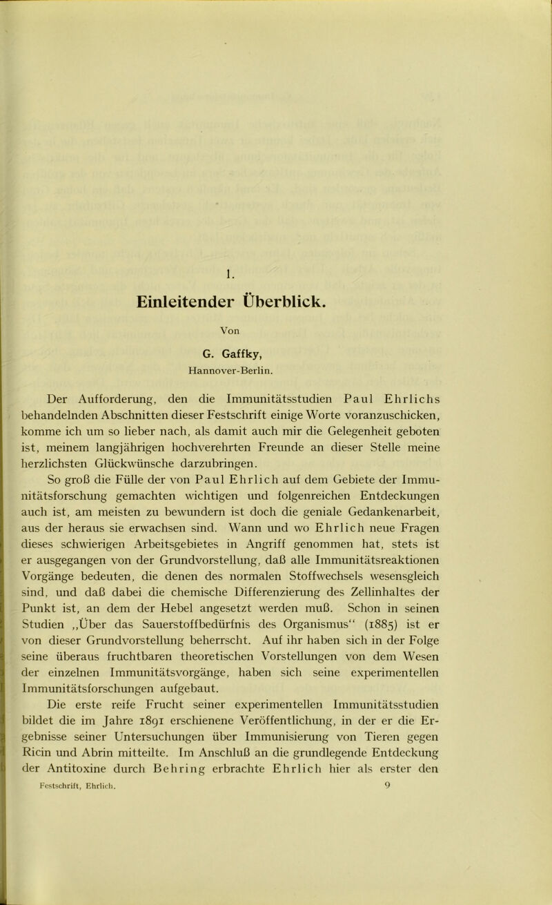 1. Einleitender Überblick. Von G. Gaffky, Hannover-Berlin. Der Aufforderung, den die Immunitätsstudien Paul Ehrlichs behandelnden Abschnitten dieser Festschrift einige Worte voranzuschicken, komme ich um so lieber nach, als damit auch mir die Gelegenheit geboten ist, meinem langjährigen hochverehrten Freunde an dieser Stelle meine herzlichsten Glückwünsche darzubringen. So groß die Fülle der von Paul Ehrlich auf dem Gebiete der Immu- nitätsforschung gemachten wichtigen und folgenreichen Entdeckungen auch ist, am meisten zu bewundern ist doch die geniale Gedankenarbeit, aus der heraus sie erwachsen sind. Wann und wo Ehrlich neue Fragen dieses schwierigen Arbeitsgebietes in Angriff genommen hat, stets ist er ausgegangen von der Grundvorstellung, daß alle Immunitätsreaktionen Vorgänge bedeuten, die denen des normalen Stoffwechsels wesensgleich sind, und daß dabei die chemische Differenzierung des Zellinhaltes der Punkt ist, an dem der Hebel angesetzt werden muß. Schon in seinen Studien „Über das Sauerstoffbedürfnis des Organismus“ (1885) ist er von dieser Grundvorstellung beherrscht. Auf ihr haben sich in der Folge seine überaus fruchtbaren theoretischen Vorstellungen von dem Wesen der einzelnen Immunitätsvorgänge, haben sich seine experimentellen Immunitätsforschungen aufgebaut. Die erste reife Frucht seiner experimentellen Immunitätsstudien bildet die im Jahre 1891 erschienene Veröffentlichung, in der er die Er- gebnisse seiner Untersuchungen über Immunisierung von Tieren gegen Ricin und Abrin mitteilte. Im Anschluß an die grundlegende Entdeckung der Antitoxine durch Behring erbrachte Ehrlich hier als erster den