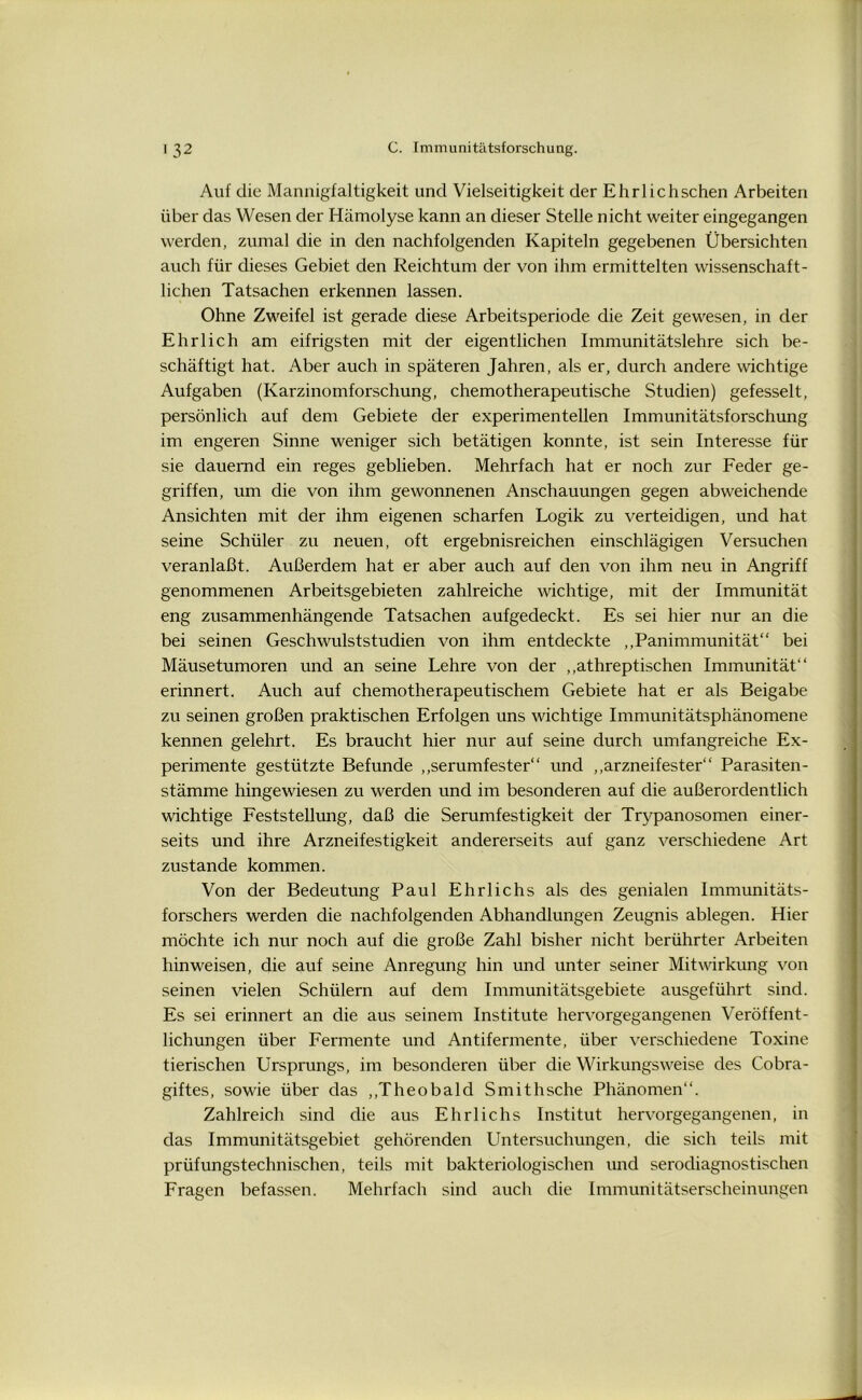 Auf die Mannigfaltigkeit und Vielseitigkeit der Ehrlichschen Arbeiten über das Wesen der Hämolyse kann an dieser Stelle nicht weiter eingegangen werden, zumal die in den nachfolgenden Kapiteln gegebenen Übersichten auch für dieses Gebiet den Reichtum der von ihm ermittelten wissenschaft- lichen Tatsachen erkennen lassen. Ohne Zweifel ist gerade diese Arbeitsperiode die Zeit gewesen, in der Ehrlich am eifrigsten mit der eigentlichen Immunitätslehre sich be- schäftigt hat. Aber auch in späteren Jahren, als er, durch andere wichtige Aufgaben (Karzinomforschung, chemotherapeutische Studien) gefesselt, persönlich auf dem Gebiete der experimentellen Immunitätsforschung im engeren Sinne weniger sich betätigen konnte, ist sein Interesse für sie dauernd ein reges geblieben. Mehrfach hat er noch zur Feder ge- griffen, um die von ihm gewonnenen Anschauungen gegen abweichende Ansichten mit der ihm eigenen scharfen Logik zu verteidigen, und hat seine Schüler zu neuen, oft ergebnisreichen einschlägigen Versuchen veranlaßt. Außerdem hat er aber auch auf den von ihm neu in Angriff genommenen Arbeitsgebieten zahlreiche wichtige, mit der Immunität eng zusammenhängende Tatsachen aufgedeckt. Es sei hier nur an die bei seinen Geschwulststudien von ihm entdeckte „Panimmunität“ bei Mäusetumoren und an seine Lehre von der ,,athreptischen Immunität“ erinnert. Auch auf chemotherapeutischem Gebiete hat er als Beigabe zu seinen großen praktischen Erfolgen uns wichtige Immunitätsphänomene kennen gelehrt. Es braucht hier nur auf seine durch umfangreiche Ex- perimente gestützte Befunde „serumfester“ und „arzneifester“ Parasiten- stämme hingewiesen zu werden und im besonderen auf die außerordentlich wichtige Feststellung, daß die Serumfestigkeit der Trypanosomen einer- seits und ihre Arzneifestigkeit andererseits auf ganz verschiedene Art zustande kommen. Von der Bedeutung Paul Ehrlichs als des genialen Immunitäts- forschers werden die nachfolgenden Abhandlungen Zeugnis ablegen. Hier möchte ich nur noch auf die große Zahl bisher nicht berührter Arbeiten hinweisen, die auf seine Anregung hin und unter seiner Mitwirkung von seinen vielen Schülern auf dem Immunitätsgebiete ausgeführt sind. Es sei erinnert an die aus seinem Institute hervorgegangenen Veröffent- lichungen über Fermente und Antifermente, über verschiedene Toxine tierischen Ursprungs, im besonderen über die Wirkungsweise des Cobra- giftes, sowie über das „Theobald Smithsche Phänomen“. Zahlreich sind die aus Ehrlichs Institut hervorgegangenen, in das Immunitätsgebiet gehörenden Untersuchungen, die sich teils mit prüfungstechnischen, teils mit bakteriologischen und serodiagnostischen Fragen befassen. Mehrfach sind auch die Immunitätserscheinungen