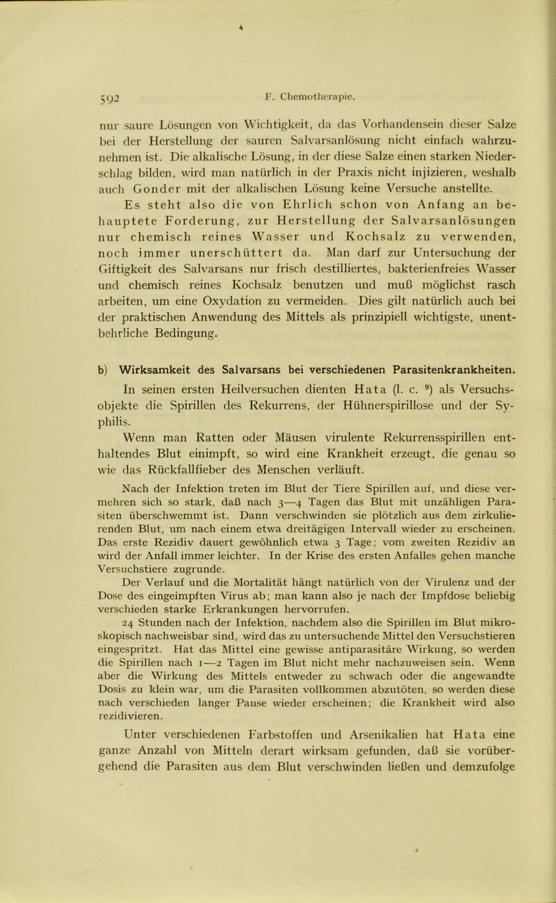 nur saure Lösungen von Wichtigkeit, da das Vorhandensein dieser Salze bei der Herstellung der sauren Salvarsanlösung nicht einfach wahrzu- nehmen ist. Die alkalische Lösung, in der diese Salze einen starken Nieder- schlag bilden, wird man natürlich in der Praxis nicht injizieren, weshalb auch Gonder mit der alkalischen Lösung keine Versuche anstellte. Es steht also die von Ehrlich schon von Anfang an be- hauptete Forderung, zur Herstellung der Salvarsanlösungen nur chemisch reines Wasser und Kochsalz zu verwenden, noch immer unerschüttert da. Man darf zur Untersuchung der Giftigkeit des Salvarsans nur frisch destilliertes, bakterienfreies Wasser und chemisch reines Kochsalz benutzen und muß möglichst rasch arbeiten, um eine Oxydation zu vermeiden. Dies gilt natürlich auch bei der praktischen Anwendung des Mittels als prinzipiell wichtigste, unent- behrliche Bedingung. b) Wirksamkeit des Salvarsans bei verschiedenen Parasitenkrankheiten. In seinen ersten Heilversuchen dienten Hata (1. c. 9) als Versuchs- objekte die Spirillen des Rekurrens, der Hühnerspirillose und der Sy- philis. Wenn man Ratten oder Mäusen virulente Rekurrensspirillen ent- haltendes Blut einimpft, so wird eine Krankheit erzeugt, die genau so wie das Rückfallfieber des Menschen verläuft. Nach der Infektion treten im Blut der Tiere Spirillen auf, und diese ver- mehren sich so stark, daß nach 3—4 Tagen das Blut mit unzähligen Para- siten überschwemmt ist. Dann verschwinden sie plötzlich aus dem zirkulie- renden Blut, um nach einem etwa dreitägigen Intervall wieder zu erscheinen. Das erste Rezidiv dauert gewöhnlich etwa 3 Tage; vom zweiten Rezidiv an wird der Anfall immer leichter. In der Krise des ersten Anfalles gehen manche Versuchstiere zugrunde. Der Verlauf und die Mortalität hängt natürlich von der Virulenz und der Dose des eingeimpften Virus ab; man kann also je nach der Impfdose beliebig verschieden starke Erkrankungen hervorrufen. 24 Stunden nach der Infektion, nachdem also die Spirillen im Blut mikro- skopisch nachweisbar sind, wird das zu untersuchende Mittel den Versuchstieren eingespritzt. Hat das Mittel eine gewisse antiparasitäre Wirkung, so werden die Spirillen nach 1—2 Tagen im Blut nicht mehr nachzuweisen sein. Wenn aber die Wirkung des Mittels entweder zu schwach oder die angewandte Dosis zu klein war, um die Parasiten vollkommen abzutöten, so werden diese nach verschieden langer Pause wieder erscheinen; die Krankheit wird also rezidi vieren. Unter verschiedenen Farbstoffen und Arsenikalien hat Hata eine ganze Anzahl von Mitteln derart wirksam gefunden, daß sie vorüber- gehend die Parasiten aus dem Blut verschwinden ließen und demzufolge