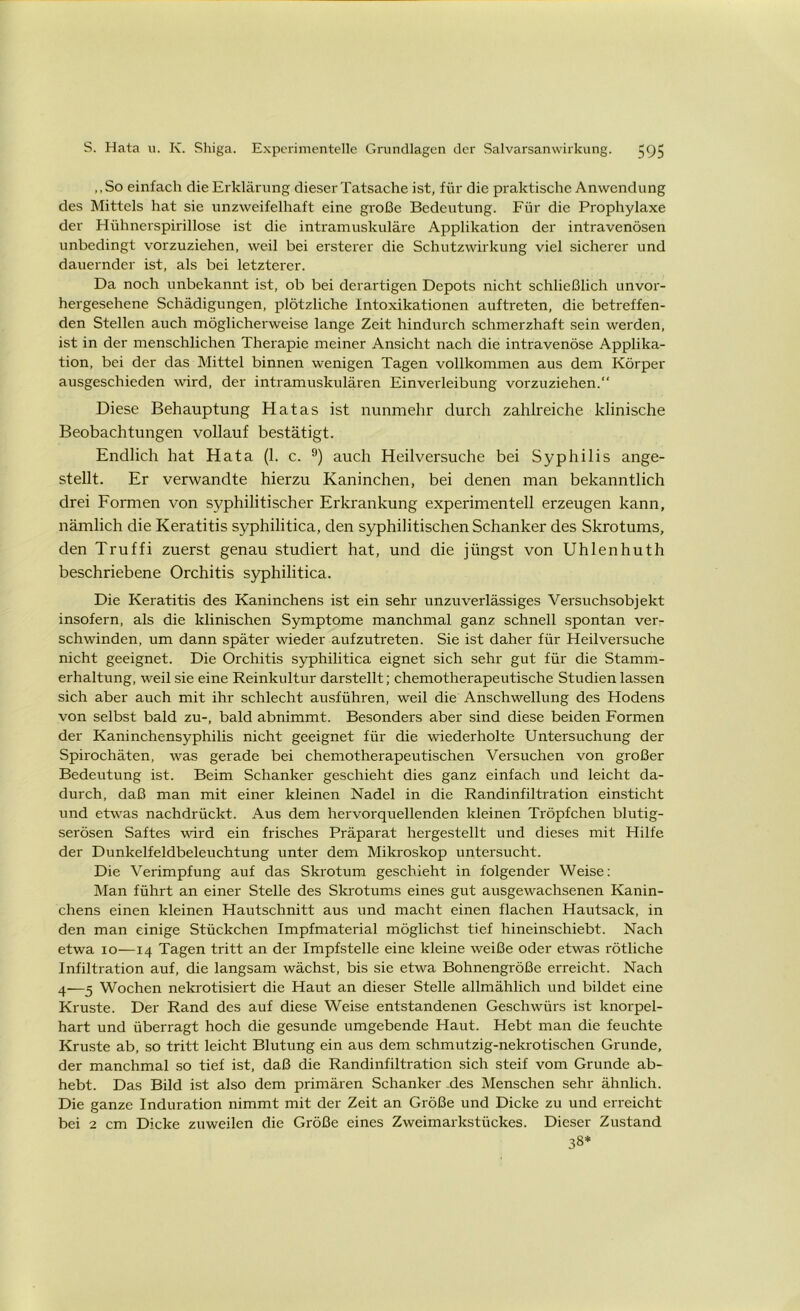 „So einfach die Erklärung dieser Tatsache ist, für die praktische Anwendung des Mittels hat sie unzweifelhaft eine große Bedeutung. Für die Prophylaxe der Hühnerspirillose ist die intramuskuläre Applikation der intravenösen unbedingt vorzuziehen, weil bei ersterer die Schutzwirkung viel sicherer und dauernder ist, als bei letzterer. Da noch unbekannt ist, ob bei derartigen Depots nicht schließlich unvor- hergesehene Schädigungen, plötzliche Intoxikationen auftreten, die betreffen- den Stellen auch möglicherweise lange Zeit hindurch schmerzhaft sein werden, ist in der menschlichen Therapie meiner Ansicht nach die intravenöse Applika- tion, bei der das Mittel binnen wenigen Tagen vollkommen aus dem Körper ausgeschieden wird, der intramuskulären Einverleibung vorzuziehen.“ Diese Behauptung Hatas ist nunmehr durch zahlreiche klinische Beobachtungen vollauf bestätigt. Endlich hat Hata (1. c. 9) auch Heilversuche bei Syphilis ange- stellt. Er verwandte hierzu Kaninchen, bei denen man bekanntlich drei Formen von syphilitischer Erkrankung experimentell erzeugen kann, nämlich die Keratitis syphilitica, den syphilitischen Schanker des Skrotums, den Truffi zuerst genau studiert hat, und die jüngst von Uhlenhuth beschriebene Orchitis syphilitica. Die Keratitis des Kaninchens ist ein sehr unzuverlässiges Versuchsobjekt insofern, als die klinischen Symptome manchmal ganz schnell spontan ver- schwinden, um dann später wieder aufzutreten. Sie ist daher für Heilversuche nicht geeignet. Die Orchitis syphilitica eignet sich sehr gut für die Stamm- erhaltung, weil sie eine Reinkultur darstellt; chemotherapeutische Studien lassen sich aber auch mit ihr schlecht ausführen, weil die Anschwellung des Hodens von selbst bald zu-, bald abnimmt. Besonders aber sind diese beiden Formen der Kaninchensyphilis nicht geeignet für die wiederholte Untersuchung der Spirochäten, was gerade bei chemotherapeutischen Versuchen von großer Bedeutung ist. Beim Schanker geschieht dies ganz einfach und leicht da- durch, daß man mit einer kleinen Nadel in die Randinfiltration einsticht und etwas nachdrückt. Aus dem hervorquellenden kleinen Tröpfchen blutig- serösen Saftes wird ein frisches Präparat hergestellt und dieses mit Hilfe der Dunkelfeldbeleuchtung unter dem Mikroskop untersucht. Die Verimpfung auf das Skrotum geschieht in folgender Weise: Man führt an einer Stelle des Skrotums eines gut ausgewachsenen Kanin- chens einen kleinen Hautschnitt aus und macht einen flachen Hautsack, in den man einige Stückchen Impfmaterial möglichst tief hineinschiebt. Nach etwa 10—14 Tagen tritt an der Impfstelle eine kleine weiße oder etwas rötliche Infiltration auf, die langsam wächst, bis sie etwa Bohnengröße erreicht. Nach 4—5 Wochen nekrotisiert die Haut an dieser Stelle allmählich und bildet eine Kruste. Der Rand des auf diese Weise entstandenen Geschwürs ist knorpel- hart und überragt hoch die gesunde umgebende Haut. Hebt man die feuchte Kruste ab, so tritt leicht Blutung ein aus dem schmutzig-nekrotischen Grunde, der manchmal so tief ist, daß die Randinfiltration sich steif vom Grunde ab- hebt. Das Bild ist also dem primären Schanker des Menschen sehr ähnlich. Die ganze Induration nimmt mit der Zeit an Größe und Dicke zu und erreicht bei 2 cm Dicke zuweilen die Größe eines Zweimarkstückes. Dieser Zustand 38*