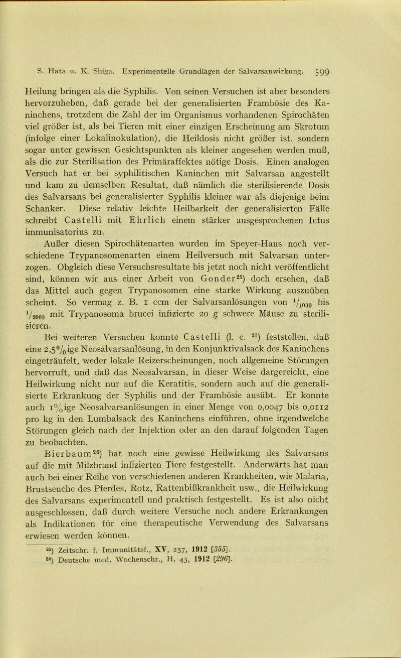 Heilung bringen als die Syphilis. Von seinen Versuchen ist aber besonders hervorzuheben, daß gerade bei der generalisierten Frambösie des Ka- ninchens, trotzdem die Zahl der im Organismus vorhandenen Spirochäten viel größer ist, als bei Tieren mit einer einzigen Erscheinung am Skrotum (infolge einer Lokalinokulation), die Heildosis nicht größer ist. sondern sogar unter gewissen Gesichtspunkten als kleiner angesehen werden muß, als die zur Sterilisation des Primäraffektes nötige Dosis. Einen analogen Versuch hat er bei syphilitischen Kaninchen mit Salvarsan angestellt und kara zu demselben Resultat, daß nämlich die sterilisierende Dosis des Salvarsans bei generalisierter Syphilis kleiner war als diejenige beim Schanker. Diese relativ leichte Heilbarkeit der generalisierten Fälle schreibt Castelli mit Ehrlich einem stärker ausgesprochenen Ictus immunisatorius zu. Außer diesen Spirochätenarten wurden im Speyer-Haus noch ver- schiedene Trypanosomenarten einem Heilversuch mit Salvarsan unter- zogen. Obgleich diese Versuchsresultate bis jetzt noch nicht veröffentlicht sind, können wir aus einer Arbeit von Gonder25) doch ersehen, daß das Mittel auch gegen Trypanosomen eine starke Wirkung auszuüben scheint. So vermag z. B. i ccm der Salvarsanlösungen von 1/1000 bis V2000 Trypanosoma brucei infizierte 20 g schwere Mäuse zu sterili- sieren. Bei weiteren Versuchen konnte Castelli (1. c. 21) feststellen, daß eine 2,5°/0ige Neosalvarsanlösung, in den Konjunktivalsack des Kaninchens eingeträufelt, weder lokale Reizerscheinungen, noch allgemeine Störungen hervorruft, und daß das Neosalvarsan, in dieser Weise dargereicht, eine Heilwirkung nicht nur auf die Keratitis, sondern auch auf die generali- sierte Erkrankung der Syphilis und der Frambösie ausübt. Er konnte auch i%ige Neosalvarsanlösungen in einer Menge von 0,0047 bis 0,0112 pro kg in den Lumbalsack des Kaninchens einführen, ohne irgendwelche Störungen gleich nach der Injektion oder an den darauf folgenden Tagen zu beobachten. Bi er bäum26) hat noch eine gewisse Heilwirkung des Salvarsans auf die mit Milzbrand infizierten Tiere festgestellt. Anderwärts hat man auch bei einer Reihe von verschiedenen anderen Krankheiten, wie Malaria, Brustseuche des Pferdes, Rotz, Rattenbißkrankheit usw., die Heilwirkung des Salvarsans experimentell und praktisch festgestellt. Es ist also nicht ausgeschlossen, daß durch weitere Versuche noch andere Erkrankungen als Indikationen für eine therapeutische Verwendung des Salvarsans erwiesen werden können. a6) Zeitschr. f. Immunitätsf., XV, 257, 1912 {355]. 20) Deutsche med. Wochenschr., H. 43, 1912 [296].
