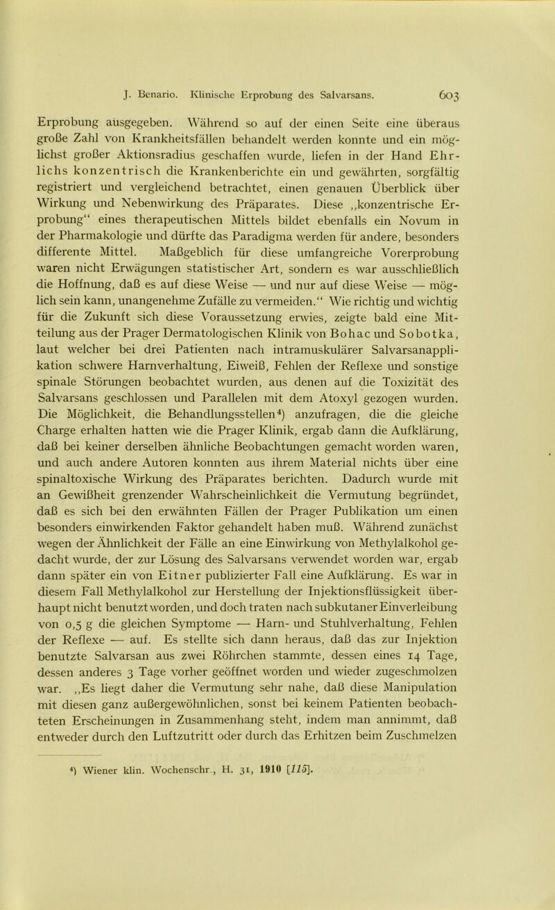 Erprobung ausgegeben. Während so auf der einen Seite eine überaus große Zahl von Krankheitsfällen behandelt werden konnte und ein mög- lichst großer Aktionsradius geschaffen wurde, liefen in der Hand Ehr- lichs konzentrisch die Krankenberichte ein und gewährten, sorgfältig registriert und vergleichend betrachtet, einen genauen Überblick über Wirkung und Nebenwirkung des Präparates. Diese „konzentrische Er- probung“ eines therapeutischen Mittels bildet ebenfalls ein Novum in der Pharmakologie und dürfte das Paradigma werden für andere, besonders differente Mittel. Maßgeblich für diese umfangreiche Vorerprobung waren nicht Erwägungen statistischer Art, sondern es war ausschließlich die Hoffnung, daß es auf diese Weise — und nur auf diese Weise — mög- lich sein kann, unangenehme Zufälle zu vermeiden.“ Wie richtig und wichtig für die Zukunft sich diese Voraussetzung erwies, zeigte bald eine Mit- teilung aus der Prager Dermatologischen Klinik von Bohac und Sobotka, laut welcher bei drei Patienten nach intramuskulärer Salvarsanappli- kation schwere Harnverhaltung, Eiweiß, Fehlen der Reflexe und sonstige spinale Störungen beobachtet wurden, aus denen auf die Toxizität des Salvarsans geschlossen und Parallelen mit dem Atoxyl gezogen wurden. Die Möglichkeit, die Behandlungsstellen4) anzufragen, die die gleiche Charge erhalten hatten wie die Prager Klinik, ergab dann die Aufklärung, daß bei keiner derselben ähnliche Beobachtungen gemacht worden waren, und auch andere Autoren konnten aus ihrem Material nichts über eine spinaltoxische Wirkung des Präparates berichten. Dadurch wurde mit an Gewißheit grenzender Wahrscheinlichkeit die Vermutung begründet, daß es sich bei den erwähnten Fällen der Prager Publikation um einen besonders einwirkenden Faktor gehandelt haben muß. Während zunächst wegen der Ähnlichkeit der Fälle an eine Einwirkung von Methylalkohol ge- dacht wurde, der zur Lösung des Salvarsans verwendet worden war, ergab dann später ein von Eitner publizierter Fall eine Aufklärung. Es war in diesem Fall Methylalkohol zur Herstellung der Injektionsflüssigkeit über- haupt nicht benutzt worden, und doch traten nach subkutaner Einverleibung von 0,5 g die gleichen Symptome — Harn- und Stuhlverhaltung, Fehlen der Reflexe — auf. Es stellte sich dann heraus, daß das zur Injektion benutzte Salvarsan aus zwei Röhrchen stammte, dessen eines 14 Tage, dessen anderes 3 Tage vorher geöffnet worden und wieder zugeschmolzen war. „Es liegt daher die Vermutung sehr nahe, daß diese Manipulation mit diesen ganz außergewöhnlichen, sonst bei keinem Patienten beobach- teten Erscheinungen in Zusammenhang steht, indem man annimmt, daß entweder durch den Luftzutritt oder durch das Erhitzen beim Zuschmelzen