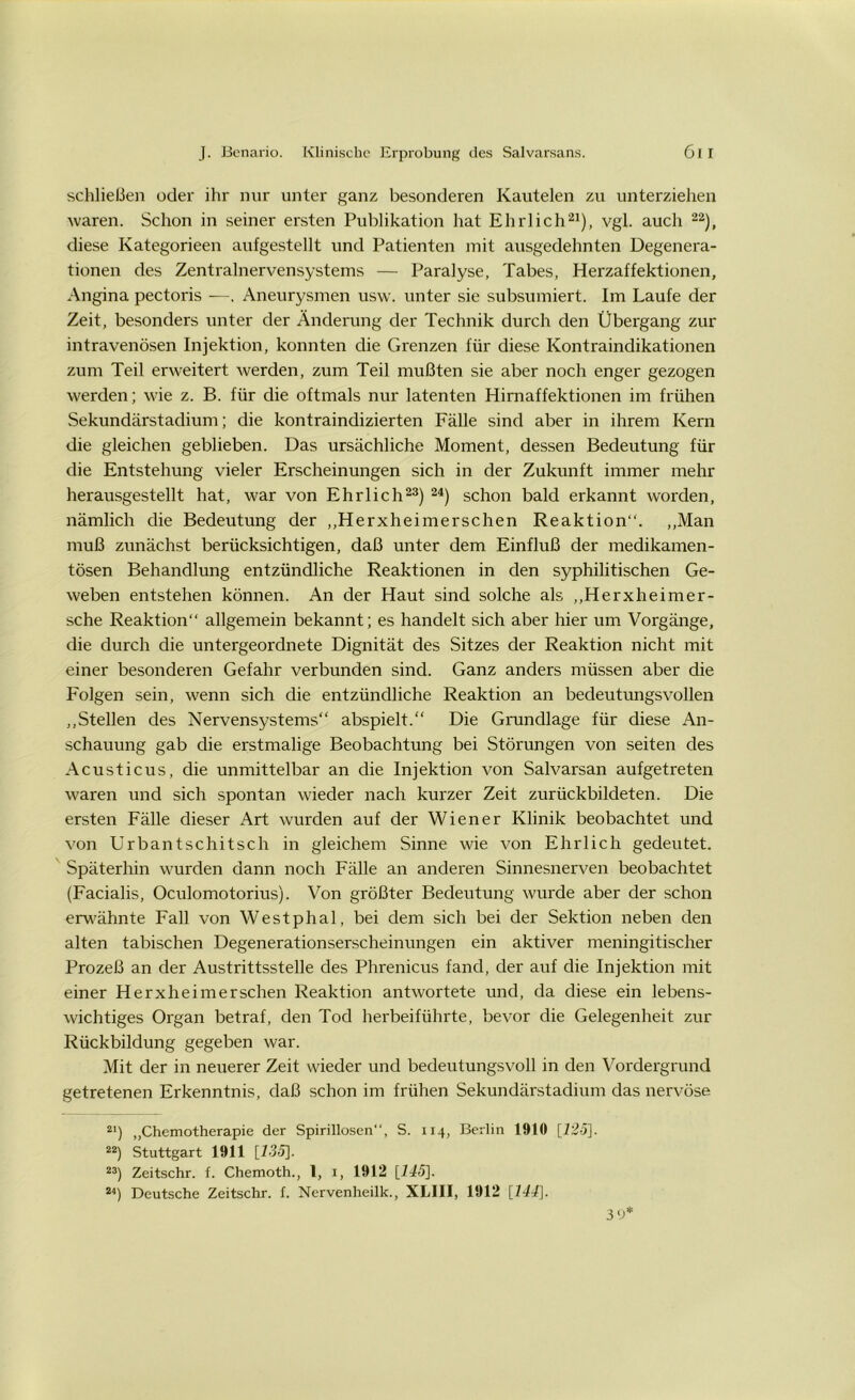 schließen oder ihr nur unter ganz besonderen Ivautelen zu unterziehen waren. Schon in seiner ersten Publikation hat Ehrlich21), vgl. auch 22), diese Kategorieen aufgestellt und Patienten mit ausgedehnten Degenera- tionen des Zentralnervensystems — Paralyse, Tabes, Herzaffektionen, Angina pectoris —, Aneurysmen usw. unter sie subsumiert. Im Laufe der Zeit, besonders unter der Änderung der Technik durch den Übergang zur intravenösen Injektion, konnten die Grenzen für diese Kontraindikationen zum Teil erweitert werden, zum Teil mußten sie aber noch enger gezogen werden; wie z. B. für die oftmals nur latenten Hirnaffektionen im frühen Sekundärstadium; die kontraindizierten Fälle sind aber in ihrem Kern die gleichen geblieben. Das ursächliche Moment, dessen Bedeutung für die Entstehung vieler Erscheinungen sich in der Zukunft immer mehr herausgestellt hat, war von Ehrlich23) 24) schon bald erkannt worden, nämlich die Bedeutung der „Herxheimerschen Reaktion“. ,,Man muß zunächst berücksichtigen, daß unter dem Einfluß der medikamen- tösen Behandlung entzündliche Reaktionen in den syphilitischen Ge- weben entstehen können. An der Haut sind solche als „Herxheimer- sche Reaktion“ allgemein bekannt; es handelt sich aber hier um Vorgänge, die durch die untergeordnete Dignität des Sitzes der Reaktion nicht mit einer besonderen Gefahr verbunden sind. Ganz anders müssen aber die Folgen sein, wenn sich die entzündliche Reaktion an bedeutungsvollen „Stellen des Nervensystems“ abspielt.“ Die Grundlage für diese An- schauung gab die erstmalige Beobachtung bei Störungen von seiten des Acusticus, die unmittelbar an die Injektion von Salvarsan aufgetreten waren und sich spontan wieder nach kurzer Zeit zurückbildeten. Die ersten Fälle dieser Art wurden auf der Wiener Klinik beobachtet und von Urbantschitsch in gleichem Sinne wie von Ehrlich gedeutet. Späterhin wurden dann noch Fälle an anderen Sinnesnerven beobachtet (Facialis, Oculomotorius). Von größter Bedeutung wurde aber der schon erwähnte Fall von Westphal, bei dem sich bei der Sektion neben den alten tabischen Degenerationserscheinungen ein aktiver meningitischer Prozeß an der Austrittsstelle des Phrenicus fand, der auf die Injektion mit einer Herxheimerschen Reaktion antwortete und, da diese ein lebens- wichtiges Organ betraf, den Tod herbeiführte, bevor die Gelegenheit zur Rückbildung gegeben war. Mit der in neuerer Zeit wieder und bedeutungsvoll in den Vordergrund getretenen Erkenntnis, daß schon im frühen Sekundärstadium das nervöse 21) „Chemotherapie der Spirillosen“, S. 114, Berlin 1910 [125]. 22) Stuttgart 1911 [135]. 23) Zeitschr. f. Chemoth., 1, 1, 1912 [145]. 24) Deutsche Zeitschr. f. Nervenheilk., XLIII, 1912 [144].