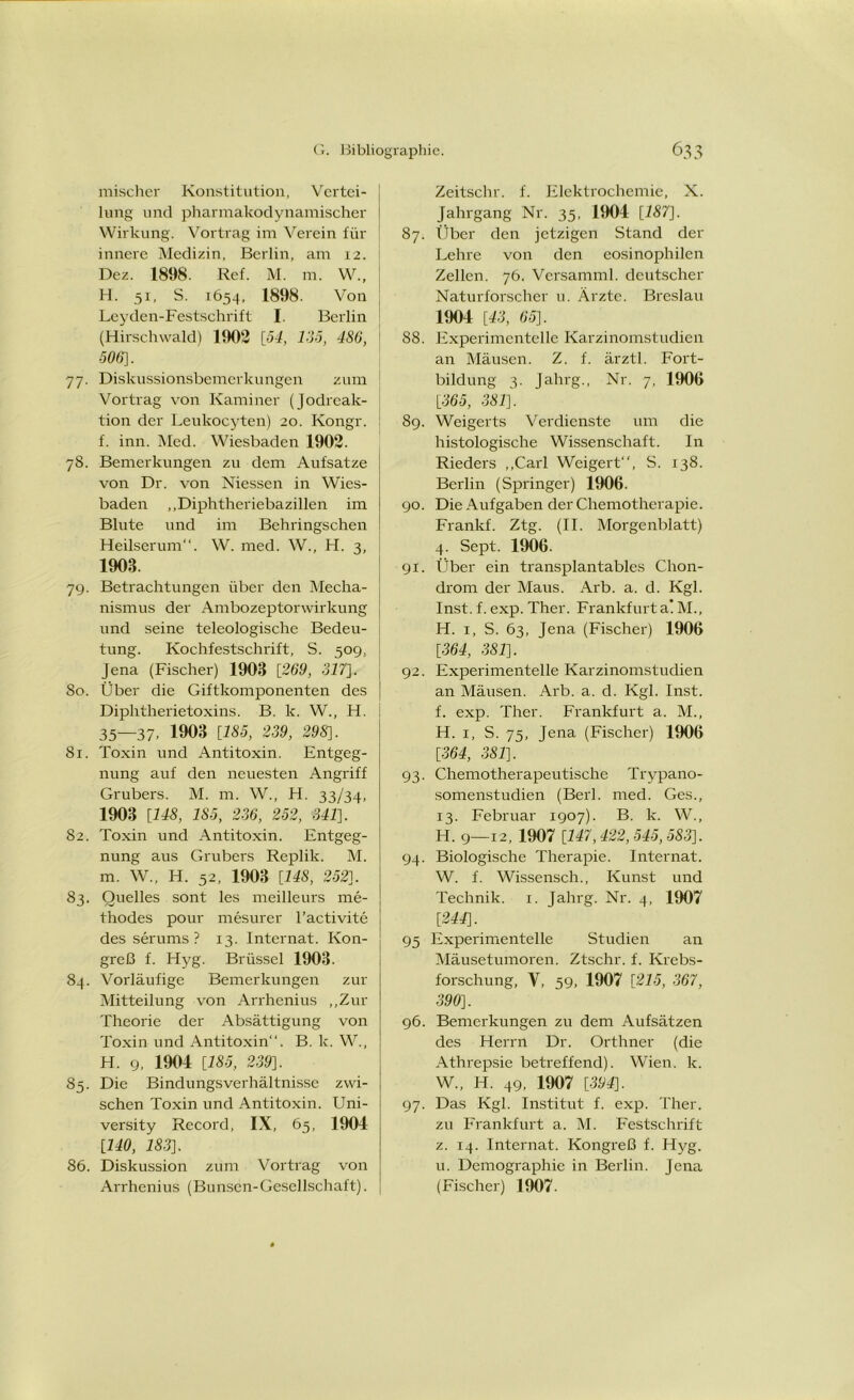 mischer Konstitution, Vertei- lung und pliarmakodynamischer Wirkung. Vortrag im Verein für innere Medizin, Berlin, am 12. Dez. 1898. Ref. M. m. W„ H. 51, S. 1654, 1898. Von Leyden-Festschrift I. Berlin (Hirschwald) 1902 [54, 135, 4S6, 506]. 77. Diskussionsbemerkungen zum Vortrag von Kammer (Jodreak- tion der Leukocyten) 20. Kongr. f. inn. Med. Wiesbaden 1902. 78. Bemerkungen zu dem Aufsatze von Dr. von Niessen in Wies- baden „Diphtheriebazillen im Blute und im Behringschen Heilserum“. W. med. W., H. 3, 1903. 79. Betrachtungen über den Mecha- nismus der Ambozeptorwirkung und seine teleologische Bedeu- tung. Kochfestschrift, S. 509, Jena (Fischer) 1903 [269, 317]. 80. Über die Giftkomponenten des Diphtherietoxins. B. k. W., H. 35—37. 1903 [185, 239, 298]. 81. Toxin und Antitoxin. Entgeg- nung auf den neuesten Angriff Grubers. M. m. W., H. 33/34, 1903 [148, 185, 236, 252, 341]. 82. Toxin und Antitoxin. Entgeg- nung aus Grubers Replik. M. m. W„ H. 52, 1903 [148, 252]. 83. Quelles sont les meilleurs me- thodes pour mesurer l’activite des serums ? 13. Internat. Kon- greß f. Hyg. Brüssel 1903. 84. Vorläufige Bemerkungen zur Mitteilung von Arrhenius „Zur Theorie der Absättigung von Toxin und Antitoxin“. B. k. W., H. 9, 1904 [185, 239]. 85. Die Bindungsverhältnisse zwi- schen Toxin und Antitoxin. Uni- versity Record, IX, 65, 1904 [140, 183]. 86. Diskussion zum Vortrag von Arrhenius (Bunsen-Gesellschaft). Zeitschr. f. Elektrochemie, X. Jahrgang Nr. 35, 1904 [187]. 87. Über den jetzigen Stand der Lehre von den eosinophilen Zellen. 76. Versamml. deutscher Naturforscher u. Ärzte. Breslau 1904 [43, 65]. 88. Experimentelle Karzinomstudien an Mäusen. Z. f. ärztl. Fort- bildung 3. Jahrg., Nr. 7, 1906 [365, 381]. 89. Weigerts Verdienste um die histologische Wissenschaft. In Rieders „Carl Weigert, S. 138. Berlin (Springer) 1906. 90. Die Aufgaben der Chemotherapie. Frankf. Ztg. (II. Morgenblatt) 4. Sept. 1906. 91. Über ein transplantables Chon- drom der Maus. Arb. a. d. Kgl. Inst. f. exp. Ther. Frankfurt a! M., H. 1, S. 63, Jena (Fischer) 1906 [364, 381]. 92. Experimentelle Karzinomstudien an Mäusen. Arb. a. d. Kgl. Inst, f. exp. Ther. Frankfurt a. M., H. 1, S. 75, Jena (Fischer) 1906 [364, 381]. 93. Chemotherapeutische Trypano- somenstudien (Berl. med. Ges., 13. Februar 1907). B. lc. W., H. 9—12, 1907 [147,422,545,583]. 94. Biologische Therapie. Internat. W. f. Wissensch., Kunst und Technik. 1. Jahrg. Nr. 4, 1907 [244]. 95 Experimentelle Studien an Mäusetumoren. Ztschr. f. Krebs- forschung, V, 59, 1907 [215, 367, 390]. 96. Bemerkungen zu dem Aufsätzen des Herrn Dr. Orthner (die Athrepsie betreffend). Wien. k. W„ H. 49, 1907 [394]. 97. Das Kgl. Institut f. exp. Ther. zu Frankfurt a. M. Festschrift z. 14. Internat. Kongreß f. Hyg. u. Demographie in Berlin. Jena (Fischer) 1907.