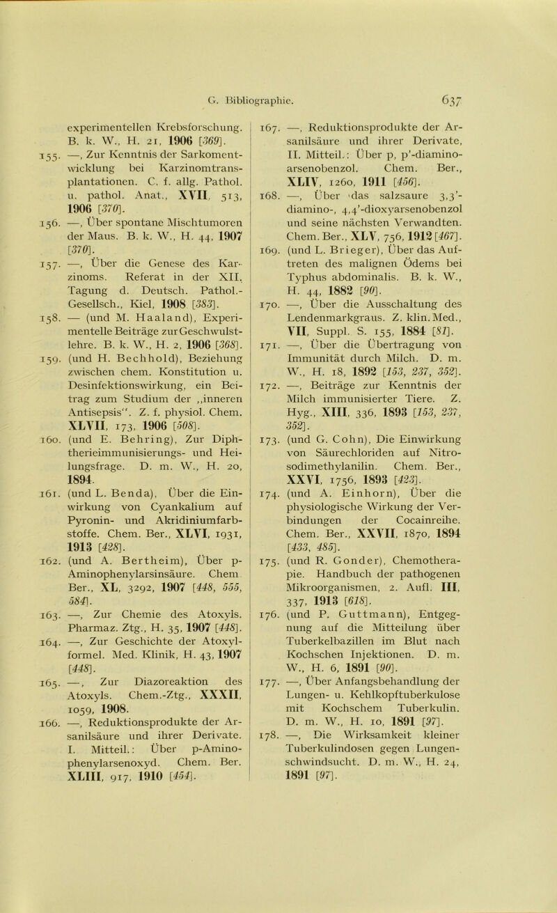 experimentellen Krebsforschung. B. k. W., H. 2i, 1906 [369]. 3 55. —, Zur Kenntnis der Sarkoment- wicklung bei Karzinomtrans- plantationen. C. f. allg. Pathol. u. pathol. Anat., XVII. 513, 1906 [370]. 156. —, Über spontane Mischtumoren der Maus. B. k. W., H. 44, 1907 [370]. 157. —, Über die Genese des Kar- zinoms. Referat in der XII. Tagung d. Deutsch. Pathol.- Gesellsch., Kiel, 1908 [333], 158. — (und M. Haaland), Experi- mentelle Beiträge zur Geschwulst- lehre. B. k. W„ H. 2, 1906 [368]. 359. (und H. Bechhold), Beziehung zwischen ehern. Konstitution u. Desinfektionswirkung, ein Bei- trag zum Studium der „inneren Antisepsis“. Z. f. physiol. Chem. XLVII, 173, 1906 [-508]. 360. (und E. Behring), Zur Diph- therieimmunisier ungs- und Hei- lungsfrage. D. m. W., H. 20, 1894 361. (und L. Benda), Über die Ein- wirkung von Cyankalium auf Pyronin- und Akridiniumfarb- stoffe. Chem. Ber., XLVI, 1931, 1913 [428]. 362. (und A. Bertheim), Über p- Aminophenylarsinsäure. Chem Ber., XL, 3292, 1907 [448, 555, 584]. 163. —, Zur Chemie des Atoxyls. Pharmaz. Ztg., H. 35, 1907 [448]. 364. —Zur Geschichte der Atoxyl- formel. Med. Klinik, H. 43,1907 [448]. 165. —, Zur Diazoreaktion des Atoxyls. Chem.-Ztg., XXXII, 1059, 1908. 366. —, Reduktionsprodukte der Ar- sanilsäure und ihrer Derivate. I. Mitteil.: Über p-Amino- phenylarsenoxyd. Chem. Ber. XLIII, 917. 1910 [454]. 167. —, Reduktionsprodukte der Ar- sanilsäure und ihrer Derivate, II. Mitteil.: Über p, p’-diamino- arsenobenzol. Chem. Ber., XLIV, 1260, 1911 [456]. 368. —, Über nlas salzsaure 3,3’- diamino-, 4,4’-dioxyarsenobenzol und seine nächsten Verwandten. Chem. Ber., XLV, 756, 1912 [467]. 169. (und L. Brieger), Über das Auf- treten des malignen Ödems bei Typhus abdominalis. B. k. W., H. 44, 1882 [90]. 170. —, Über die Ausschaltung des Lendenmarkgraus. Z. klin.Med., VII, Suppl. S. 155, 1884 [87], 171. —, Über die Übertragung von Immunität durch Milch. D. m. W., H. 18, 1892 [153, 237, 352]. 172. —, Beiträge zur Kenntnis der Milch immunisierter Tiere. Z. Hyg„ XIII, 336, 1893 [153, 237, 352]. 173. (und G. Cohn), Die Einwirkung von Säurechloriden auf Nitro- sodimethylanilin. Chem. Ber., XXVI, 1756, 1893 [423]. 174. (und A. Einhorn), Über die physiologische Wirkung der Ver- bindungen der Cocainreihe. Chem. Ber., XXVII, 1870, 1894 [433, 485], 175. (und R. Gonder), Chemothera- pie. Handbuch der pathogenen Mikroorganismen, 2. Aufl. III, 337. 1913 [618]. 176. (und P. Guttmann), Entgeg- nung auf die Mitteilung über Tuberkelbazillen im Blut nach Kochschen Injektionen. D. m. W., H. 6, 1891 [90]. 177. —•, Über Anfangsbehandlung der Lungen- u. Kehlkopftuberkulose mit Kochschem Tuberkulin. D. m. W„ H. 10, 1891 [97]. 178. —, Die Wirksamkeit kleiner Tuberkulindosen gegen Lungen- schwindsucht. D. m. W., H. 24, 1891 [97].