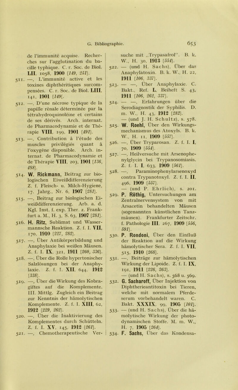 de l’immunite acquise. Recher- ches sur l’agglutination du ba- cille typhique. C. r. Soc. de Biol. LII, 1058, 1900 [149, 251}. 511. —, L’immunite active et les toxines diphtheritiques surcom- pensees. C. r. Soc. de Biol. L1II, 141, 1901 [149[. 512. —, D’une neci'ose typique de la papille renale determinee par la tetrahydroquinoleine et certains de ses derives. Arch. internat. de Pharmacodynamie et de The- rapie VIII, 199, 1901 [491]. 513. —, Contribution ä l’etude des muscles privilegies quant ä l’oxygene disponible. Arch. in- ternat. de Pharmacodynamie et de Therapie VIII, 203, 1901 [136, 4S8]. 5x4. W. Rickmann, Beitrag zur bio- logischen Eiweißdifferenzierung Z. f. Fleisch- u. Milch-Hygiene, 17. Jahrg., Nr. 6, 1907 [281]. 515. —, Beitrag zur biologischen Ei- weißdifferenzierung. Arb. a. d. Kgl. Inst. f. exp. Ther. z. Frank- furt a. M., H. 3, S. 63, 1907 [281], 516. H. Ritz, Sublimat und Wasser- mannsche Reaktion. Z. f. I. VII, 170, 1910 [227, 282]. 517. —, Über Antikörperbildung und Anaphylaxie bei weißen Mäusen. Z. f. I. IX, 321, 1911 [260, 336]. 518. —, Über die Rolle hypertonischer Salzlösungen bei der Anaphy- laxie. Z. f. I. XII, 644, 1912 [338]. 51g. —, Über die Wirkung des Kobra- giftes auf die Komplemente. III. Mittig. Zugleich ein Beitrag zur Kenntnis der hämolytischen Komplemente. Z. f. I. XIII, 62, 1912 [229, 262]. 520. —, Über die Inaktivierung des Komplementes durch Schütteln. Z. f. I. XV, 145, 1912 [261]. 521. —, Chemotherapeutische Ver- suche mit „Trypasafrol. B. k. W., H. 30, 1913 [554], 522. — (und H. Sachs), Über das Anaphylatoxin. B. k. W., H. 22, 1911 [106, 337]. 523. — —, Über Anaphylaxie. C. Bakt., Ref. L, Beiheft S. 43, 1911 [106, 262, 337]. 524. — —, Erfahrungen über die Serodiagnostik der Syphilis. D. m. W„ H. 43, 1912 [282], — (und J. H. Schultz), s. 578. 525. W. Roehl, Über den Wirkungs- mechanismus des Atoxyls. B. k. W., H. 11, 1909 [557]. 526. —, Über Tryparosan. Z. f. I. I, 70, 1909 [554]. 527. —, Heilversuche mit Arsenophe- nylglycin bei Trypanosomiasis. Z. f. I. I, 633, 1909 [561]. 528. —, Paraminophenylarsenoxyd contra Trypanotoxyl. Z. f. I. II, 496, 1909 [557]. — (und P. Ehrlich), s. 201. 529. P. RöthitJ, Untersuchungen am Zentralnervensystem von mit Arsacetin behandelten Mäusen (sogenannten künstlichen Tanz- mäusen). Frankfurter Zeitschr. f. Pathologie III. 267, 1909 [556, 591]. 530. P. Rondoni, Über den Einfluß der Reaktion auf die Wirkung hämolytischer Sera. Z. f. I. VII, 515, 1910 [268]. 531. —, Beiträge zur hämolytischen Wirkung der Lipoide. Z. f. I. IX, 191, 1911 [226, 263]. — (und II. Sachs), s. 568 u. 569. 532. G. Sacharoff, Über Injektion von Diphtherieantitoxin bei Tieren, welche mit normalem Pferde- serum vorbehandelt waren. C. Bakt. XXXIX, 99, 1905 [101]. 533. — (und H. Sachs), Über die hä- molytische Wirkung der photo- dynamischen Stoffe. M. m. W., H. 7, 1905 [264]. 534. F. Sachs, Über das Kondensa-