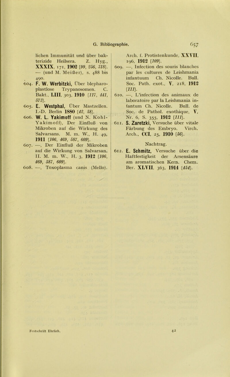 liehen Immunität und über bak- terizide Heilsera. Z. Hyg., XXXIX, 171, 1902 [99, 256, 318]. — (und M. Meißer), s. 488 bis 490. <304. F. W. Werbitzki, Über blepharo- plastlose Trypanosomen. C. Bakt., LII! 303. 1910 [117, 441, 573]. 605. E. Westphal, Über Mastzellen. I. -D. Berlin 1880 [42, 58]. 606. W. L. Yakimoff (und N. Kohi- Yakimoff), Der Einfluß von Mikroben auf die Wirkung des Salvarsans. M. m. W., H. 49, 1911 [106, 469, 587, 609]. 607. —, Der Einfluß der Mikroben auf die Wirkung von Salvarsan. II. M. m. W„ H. 3, 1912 [106, 469, 587, 609]. 608. —, Toxoplasma canis (Mello). Arch. f. Protistenkunde, XXVII, 196, 1912 [109]. 609. —, Infection des souris blanches par les cultures de Leishmania infantuum Ch. Nicolle. Bull. Soc. Path. exot., V, 218, 1912 [111]. 610. —, L’infection des animaux de laboratoire par la Leishmania in- fantum Ch. Nicolle. Bull, de Soc. de Pathol. exothique, V, Nr. 6, S. 355, 1912 [111]. 611. S. Zaretzki, Versuche über vitale Färbung des Embryo. Virch. Arch., CC! 25, 1910 [56]. Nachtrag. 612. E. Schmitz, Versuche über die Haftfestigkeit der Arsensäure am aromatischen Kern. Chem. Ber. XLVI! 363, 1914 [454]. Festschrift Ehrlich 42