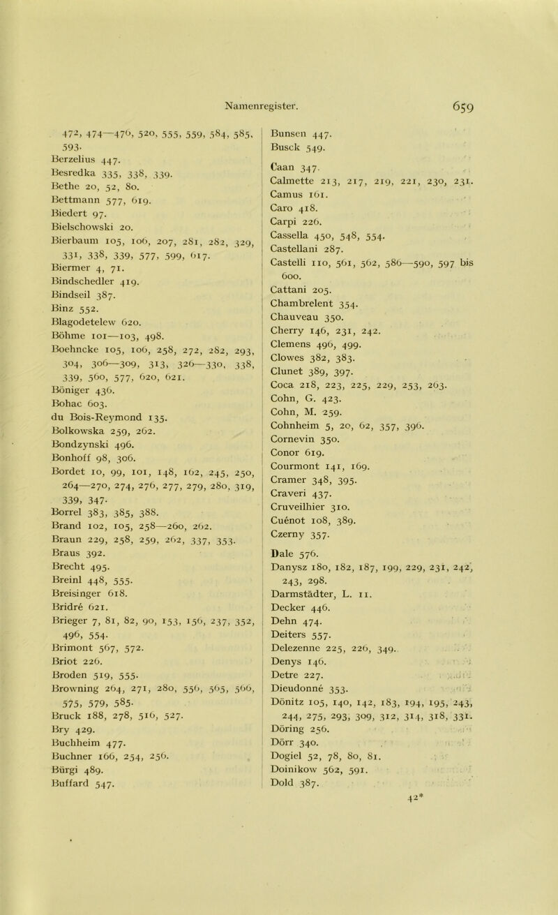 472) 474—476, 520, 555, 559, 584, 585, 593- Berzelius 447. Besredka 335, 338, 339. Bethe 20, 52, 80. Bettmann 577, 619. Biedert 97. Bielschowski 20. Bierbaum 105, 106, 207, 2S1, 282, 329, 33i) 338, 339, 577, 599, <>17. Biermer 4, 71. Bindschedler 419. Bindseil 387. Binz 552. Blagodetelew 620. Böhme 101—103, 49S. Boehncke 105, 106, 258, 272, 282, 293, 304, 306—309, 313, 326—330, 338, 339, 5öo, 577, 620, 621. Böniger 436. Bohac 603. du Bois-Reymond 135. Bolkowska 259, 262. Bondzynski 496. Bonhoff 98, 306. Bordet 10, 99, 101, 148, 102, 245, 250, 264—270, 274, 276, 277, 279, 280, 319, 339, 347- Borrel 383, 385, 388. Brand 102, 105, 258—260, 262. Braun 229, 258, 259, 262, 337, 353. Braus 392. Brecht 495. Breinl 448, 555. Breisinger 618. Bridre 621. Brieger 7, 81, 82, 90, 153, 156, 237, 352, 496, 554- Brimont 567, 572. ßriot 226. Broden 519, 555. Browning 264, 271, 280, 556, 505, 566, 575, 579, 585- Bruck 188, 278, 516, 527. Bry 429. Buchheim 477. Büchner 166, 254, 256. Bürgi 489. Buffard 547. Bunsen 447. ßusck 549. Caan 347. Calmette 213, 217, 219, 221, 230, 231. Camus 161. Caro 418. Carpi 226. Cassella 450, 548, 554- Casteliani 287. Castelli 110, 561, 562, 586—590, 597 bis 600. Cattani 205. Chambrelent 354. Chauveau 350. Cherry 146, 231, 242. Clemens 496, 499. Clowes 382, 383. Clunet 389, 397. Coca 218, 223, 225, 229, 253, 263. Cohn, G. 423. Cohn, M. 259. Cohnheim 5, 20, 62, 357, 396. Cornevin 350. Conor 619. Courmont 141, 169. Cramer 348, 395. Craveri 437. Cruveilhier 310. Cuenot 108, 389. Czerny 357. Dale 576. Danysz 180, 182, 187, 199, 229, 231, 242, 243, 298. Darmstädter, L. n. Decker 446. Dehn 474. Deiters 557. Delezenne 225, 226, 349. Denys 146. Detre 227. Dieudonne 353. Dönitz 105, 140, 142, 183, 194, 195, 243, 244, 275, 293, 309, 312, 314, 318, 331. Döring 256. Dörr 340. Dogiel 52, 78, So, 81. Doinikow 562, 591. Dold 387. 42*