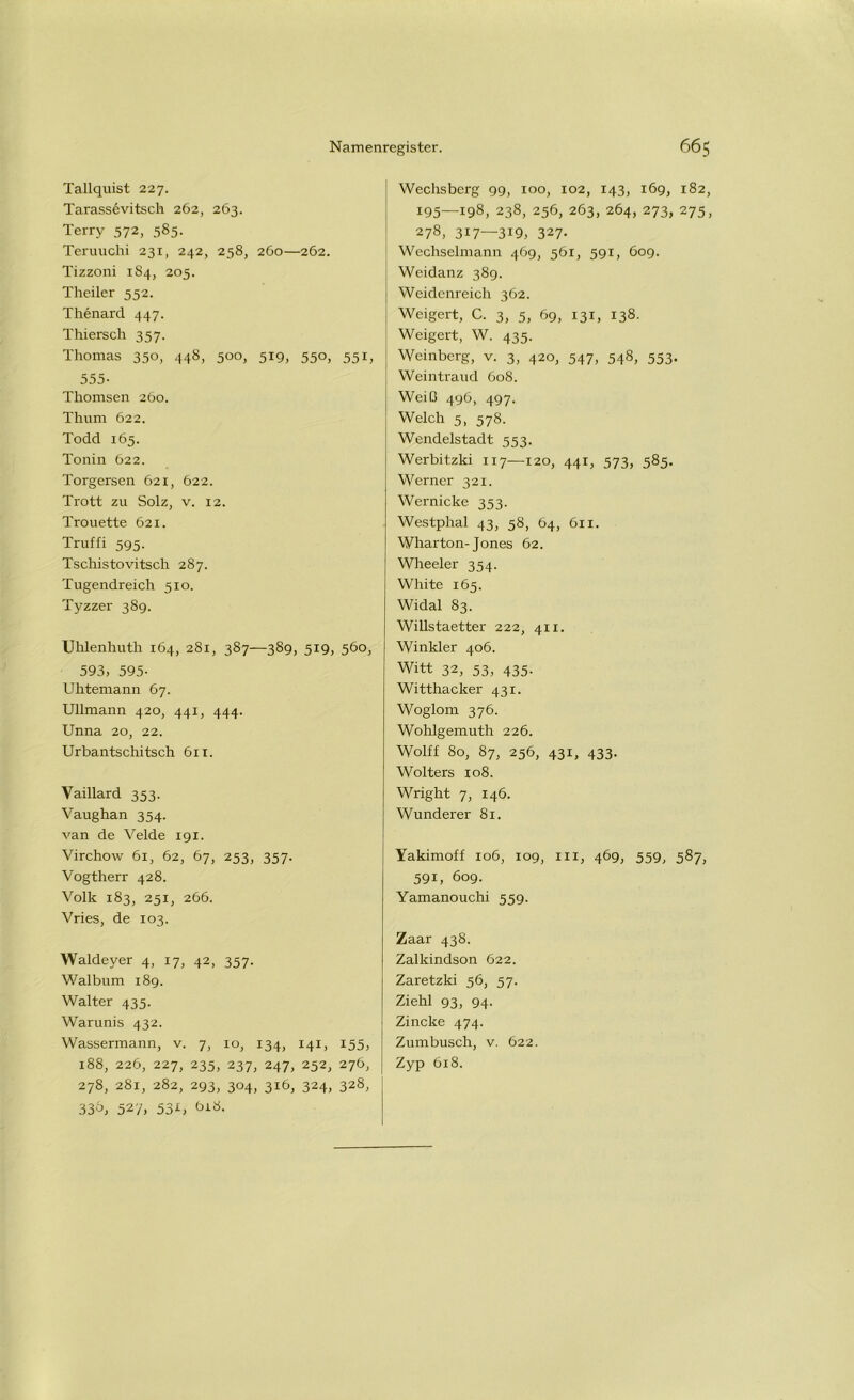 Tallquist 227. Tarassevitsch 262, 263. Terry 572, 585. Teruuchi 231, 242, 258, 260—262. Tizzoni 184, 205. Theiler 552. Thenard 447. Thiersch 357. Thomas 350, 448, 500, 519, 550, 551, 555- Thomsen 260. Thum 622. Todd 165. Tonin 622. Torgersen 621, 622. Trott zu Solz, v. 12. Trouette 621. Truffi 595. Tschistovitsch 287. Tugendreich 510. Tyzzer 389. Uhlenhuth 164, 281, 387—389, 519, 560, 593, 595- Uhtemann 67. Ullmann 420, 441, 444. Unna 20, 22. Urbantschitsch 611. Vaillard 353. Vaughan 354. van de Velde 191. Virchow 61, 62, 67, 253, 357. Vogtherr 428. Volk 183, 251, 266. Vries, de 103. Waldeyer 4, 17, 42, 357. Walbum 189. Walter 435. Warunis 432. Wassermann, v. 7, 10, 134, 141, 155, 188, 226, 227, 235, 237, 247, 252, 276, 278, 281, 282, 293, 304, 316, 324, 328, 330, 52'/, 53U t»i8. Wechsberg 99, 100, 102, 143, 169, 182, 195—198, 238, 256, 263, 264, 273, 275, 278, 317—3i9, 327- Wechselmann 469, 561, 591, 609. Weidanz 389. Weidenreich 362. Weigert, C. 3, 5, 69, 131, 138. Weigert, W. 435. Weinberg, v. 3, 420, 547, 548, 553. Weintraud 608. Weiü 496, 497. Welch 5, 578. Wendelstadt 553. Werbitzki 117—120, 441, 573, 585. Werner 321. Wernicke 353. Westphal 43, 58, 64, 611. Wharton-Jones 62. Wheeler 354. White 165. Widal 83. Willstaetter 222, 41 x. Winkler 406. Witt 32, 53, 435. Witthacker 431. Woglom 376. Wohlgemuth 226. Wolff 80, 87, 256, 431, 433. Wolters 108. Wright 7, 146. Wunderer 81. Yakimoff 106, 109, 111, 469, 559, 587, 591, 609. Yamanouchi 559. Zaar 438. Zalkindson 622. Zaretzki 56, 57. Ziehl 93, 94. Zincke 474. Zumbusch, v. 622. Zyp 618.