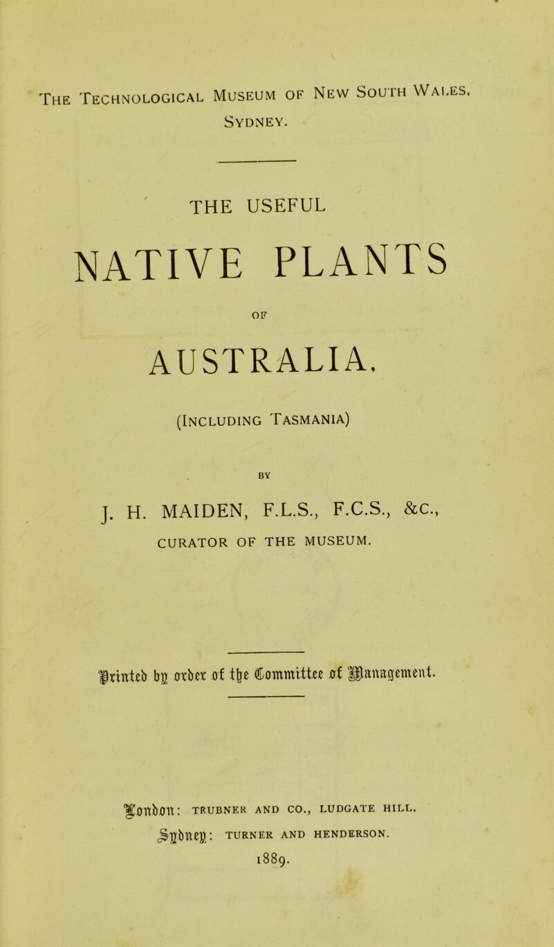 The Technological Museum of New South Wales, Sydney. THE USEFUL NATIVE PLANTS OF AUSTRALIA, (Including Tasmania) J. H. MAIDEN, F.L.S., F.C.S., &c., curator of the museum. frinteb bg 0xber of tfee Commtttn of Pamtgemeuf. ^OttbOU: TRUBNER AND CO., LUDGATE HILL. c^gbUeg: TURNER AND HENDERSON. 1889.