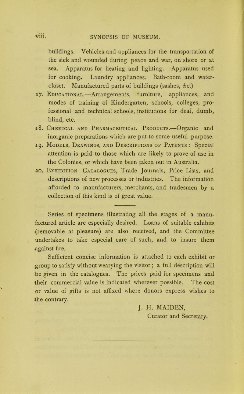 buildings. Vehicles and appliances for the transportation of the sick and wounded during peace and war, on shore or at sea. Apparatus for heating and lighting. Apparatus used for cooking. Laundry appliances. Bath-room and water- closet. Manufactured parts of buildings (sashes, &c.) .17. Educational.—Arrangements, furniture, appliances, and modes of training of Kindergarten, schools, colleges, pro- fessional and technical schools, institutions for deaf, dumb, blind, etc. 18. Chemical and Pharmaceutical Products.—Organic and inorganic preparations which are put to some useful purpose. 19. Models, Drawings, and Descriptions of Patents : Special attention is paid to those which are likely to prove of use in the Colonies, or which have been taken out in Australia. 20. Exhibition Catalogues, Trade Journals, Price Lists, and descriptions of new processes or industries. The information afforded to manufacturers, merchants, and tradesmen by a collection of this kind is of great value. Series of specimens illustrating all the stages of a manu- factured article are especially desired. Loans of suitable exhibits {removable at pleasure) are also received, and the Committee undertakes to take especial care of such, and to insure them against fire. Sufficient concise information is attached to each exhibit or group to satisfy without wearying the visitor; a full description will be given in the catalogues. The prices paid for specimens and their commercial value is indicated wherever possible. The cost or value of gifts is not affixed where donors express wishes to the contrary. J. H. MAIDEN, Curator and Secretary.