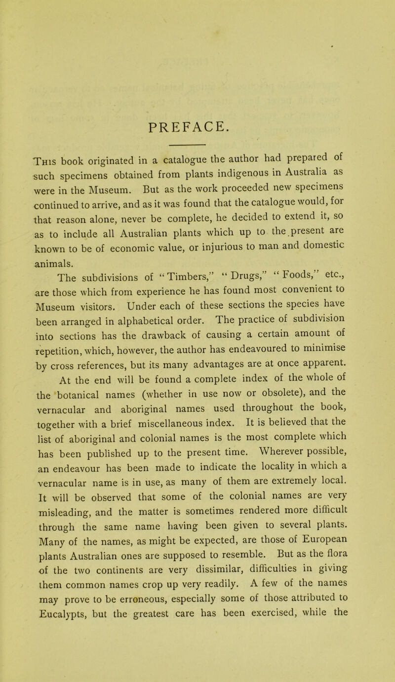 PREFACE. This book originated in a catalogue the author had prepared of such specimens obtained from plants indigenous in Australia as were in the Museum. But as the work proceeded new specimens continued to arrive, and as it was found that the catalogue would, for that reason alone, never be complete, he decided to extend it, so as to include all Australian plants which up to the present are known to be of economic value, or injurious to man and domestic animals. The subdivisions of “Timbers,” “Drugs, “Foods, etc., are those which from experience he has found most convenient to Museum visitors. Under each of these sections the species have been arranged in alphabetical order. The practice of subdivision into sections has the drawback of causing a certain amount of repetition, which, however, the author has endeavoured to minimise by cross references, but its many advantages are at once apparent. At the end will be found a complete index of the whole of the botanical names (whether in use now or obsolete), and the vernacular and aboriginal names used throughout the book, together with a brief miscellaneous index. It is believed that the list of aboriginal and colonial names is the most complete which has been published up to the present time. Wherever possible, an endeavour has been made to indicate the locality in which a vernacular name is in use, as many of them are extremely local. It will be observed that some of the colonial names are very misleading, and the matter is sometimes rendered more difficult through the same name having been given to several plants. Many of the names, as might be expected, are those of European plants Australian ones are supposed to resemble. But as the flora of the two continents are very dissimilar, difficulties in giving them common names crop up very readily. A few of the names may prove to be erroneous, especially some of those attributed to Eucalypts, but the greatest care has been exercised, while the