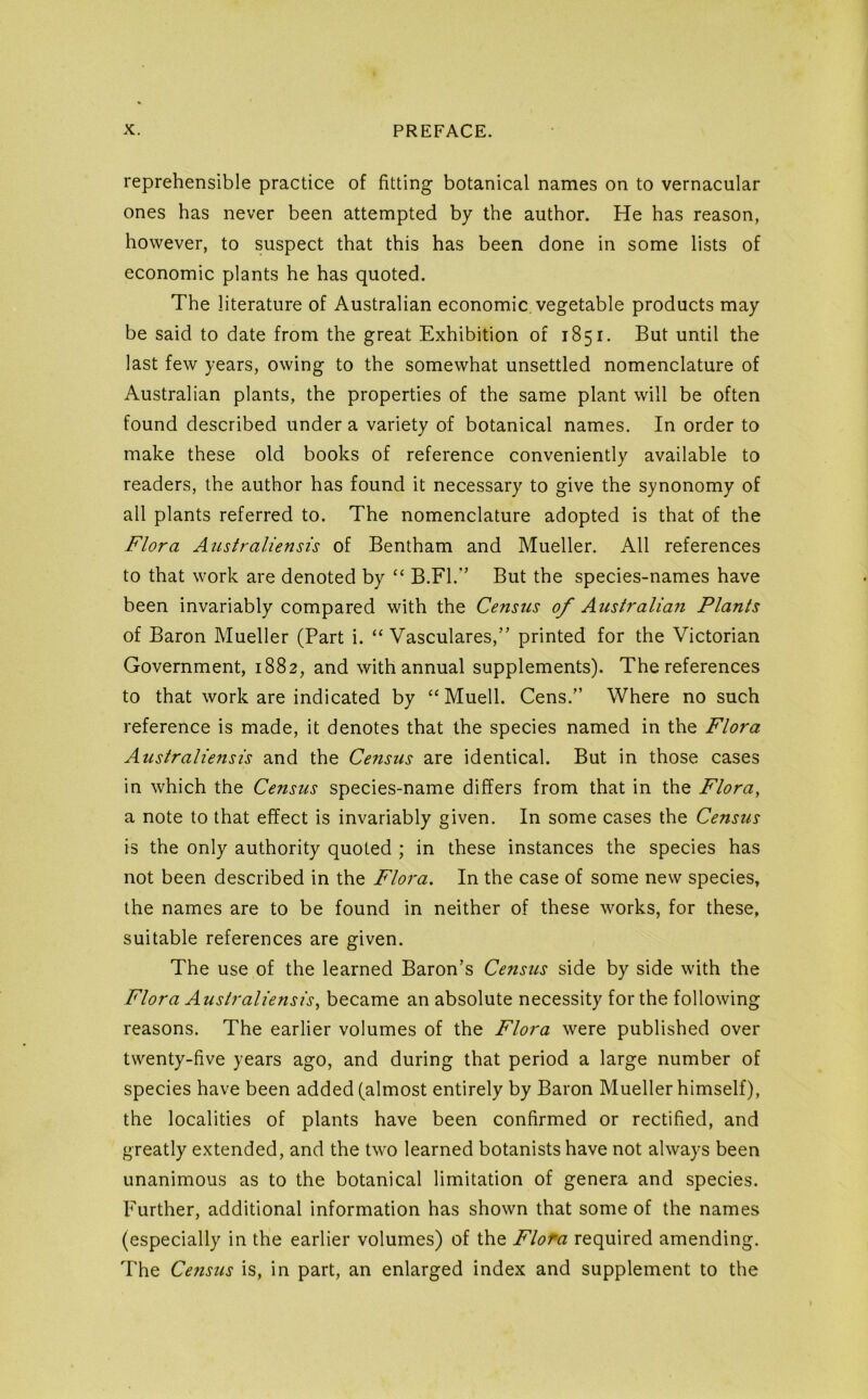 reprehensible practice of fitting botanical names on to vernacular ones has never been attempted by the author. He has reason, however, to suspect that this has been done in some lists of economic plants he has quoted. The literature of Australian economic, vegetable products may be said to date from the great Exhibition of 1851. But until the last few years, owing to the somewhat unsettled nomenclature of Australian plants, the properties of the same plant will be often found described under a variety of botanical names. In order to make these old books of reference conveniently available to readers, the author has found it necessary to give the synonomy of all plants referred to. The nomenclature adopted is that of the Flora Australiensis of Bentham and Mueller. All references to that work are denoted by “ B.Fl.*’ But the species-names have been invariably compared with the Census of Australian Plants of Baron Mueller (Part i. “ Vasculares,” printed for the Victorian Government, 1882, and with annual supplements). The references to that work are indicated by ‘‘ Muell. Cens.” Where no such reference is made, it denotes that the species named in the Flora Australiensis and the Census are identical. But in those cases in which the Census species-name differs from that in the Flora, a note to that effect is invariably given. In some cases the Census is the only authority quoted ; in these instances the species has not been described in the Flora. In the case of some new species, the names are to be found in neither of these works, for these, suitable references are given. The use of the learned Baron’s Ce?tsus side by side with the Flora Australiensis, became an absolute necessity for the following reasons. The earlier volumes of the Flora were published over twenty-five years ago, and during that period a large number of species have been added (almost entirely by Baron Mueller himself), the localities of plants have been confirmed or rectified, and greatly extended, and the two learned botanists have not always been unanimous as to the botanical limitation of genera and species. Further, additional information has shown that some of the names (especially in the earlier volumes) of the Flofa required amending. The Census is, in part, an enlarged index and supplement to the