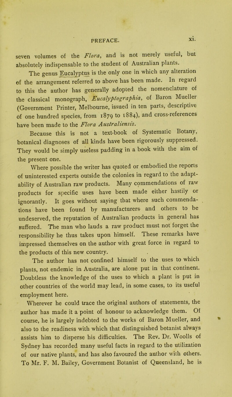 seven volumes of the Fiords and is not nieiely useful, but absolutely indispensable to the student of Australian plants. The genus Eucalypt^ is the only one in which any alteration of the arrangement referred to above has been made. In regard to this the author has generally adopted the nomenclature of the classical monograph, Eucalyptographia, of Baron Muellei (Government Printer, Melbourne, issued in ten parts, descriptive of one hundred species, from 1879 to 1884), and cross-references have been made to the Flora Australiensis. Because this is not a text-book of Systematic Botany, botanical diagnoses of all kinds have been rigorously suppressed. They would be simply useless padding in a book with the aim of the present one. Where possible the writer has quoted or embodied the reports of uninterested experts outside the colonies in regard to the adapt- ability of Australian raw products. Many commendations of raw products for specific uses have been made either hastily or ignorantly. It goes without saying that where such commenda- tions have been found by manufacturers- and others to be undeserved, the reputation of Australian products in general has suffered. The man who lauds a raw product must not forget the responsibility he thus takes upon himself. These remarks have impressed themselves on the author with great force in regard to the products of this new country. The author has not confined himself to the uses to which plants, not endemic in Australia, are alone put in that continent. Doubtless the knowledge of the uses to which a plant is put in other countries of the world may lead, in some cases, to its useful employment here. Wherever he could trace the original authors of statements, the author has made it a point of honour to acknowledge them. Of course, he is largely indebted to the works of Baron Mueller, and also to the readiness with which that distinguished botanist always assists him to disperse his difficulties. The Rev. Dr. Woolls of Sydney has recorded many useful facts in regard to the utilization of our native plants, and has also favoured the author with others. To Mr. F. M. Bailey, Government Botanist of Queensland, he is