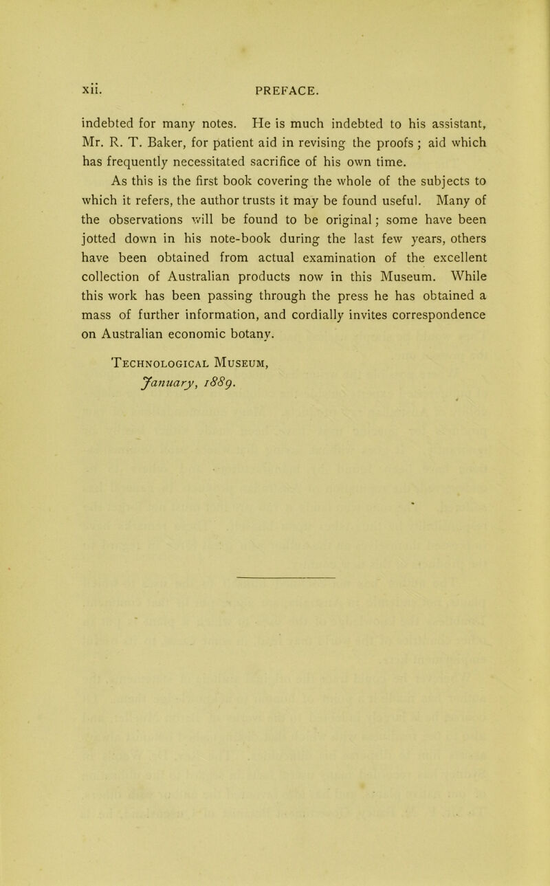 indebted for many notes. He is much indebted to his assistant, Mr. R. T. Baker, for patient aid in revising the proofs ; aid which has frequently necessitated sacrifice of his own time. As this is the first book covering the whole of the subjects to which it refers, the author trusts it may be found useful. Many of the observations will be found to be original; some have been jotted down in his note-book during the last few years, others have been obtained from actual examination of the excellent collection of Australian products now in this Museum. While this work has been passing through the press he has obtained a mass of further information, and cordially invites correspondence on Australian economic botany. Technological Museum, January, i88g.