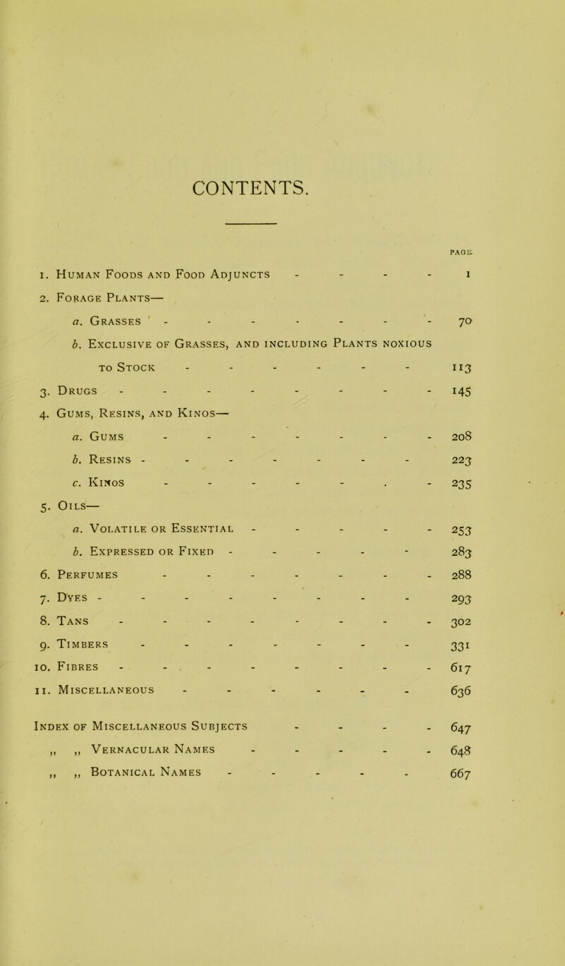 CONTENTS. PAGE. 1. H UMAN Foods and Food Adjuncts . . . . i 2. Forage Plants— a. Grasses ' - - - - - - - 70 h. Exclusive of Grasses, and including Plants noxious TO Stock 113 3. Drugs 145 4. Gums, Resins, and Kings— a. Gums 208 b. Resins ------- 223 c. Kings -----.- 235 5. Oils— a. Volatile or Essential ----- 253 h. Expressed or Fixed ----- 283 6. Perfumes ------- 288 7. Dyes -------- 293 8. Tans -------- 302 9. Timbers ------- 331 10. Fibres - - - - - - - - 617 11. Miscellaneous ------ 635 Index of Miscellaneous Subjects - - - - 647 ,, ,, Vernacular Names ----- 643 ,, ,, Botanical Names ----- ggy