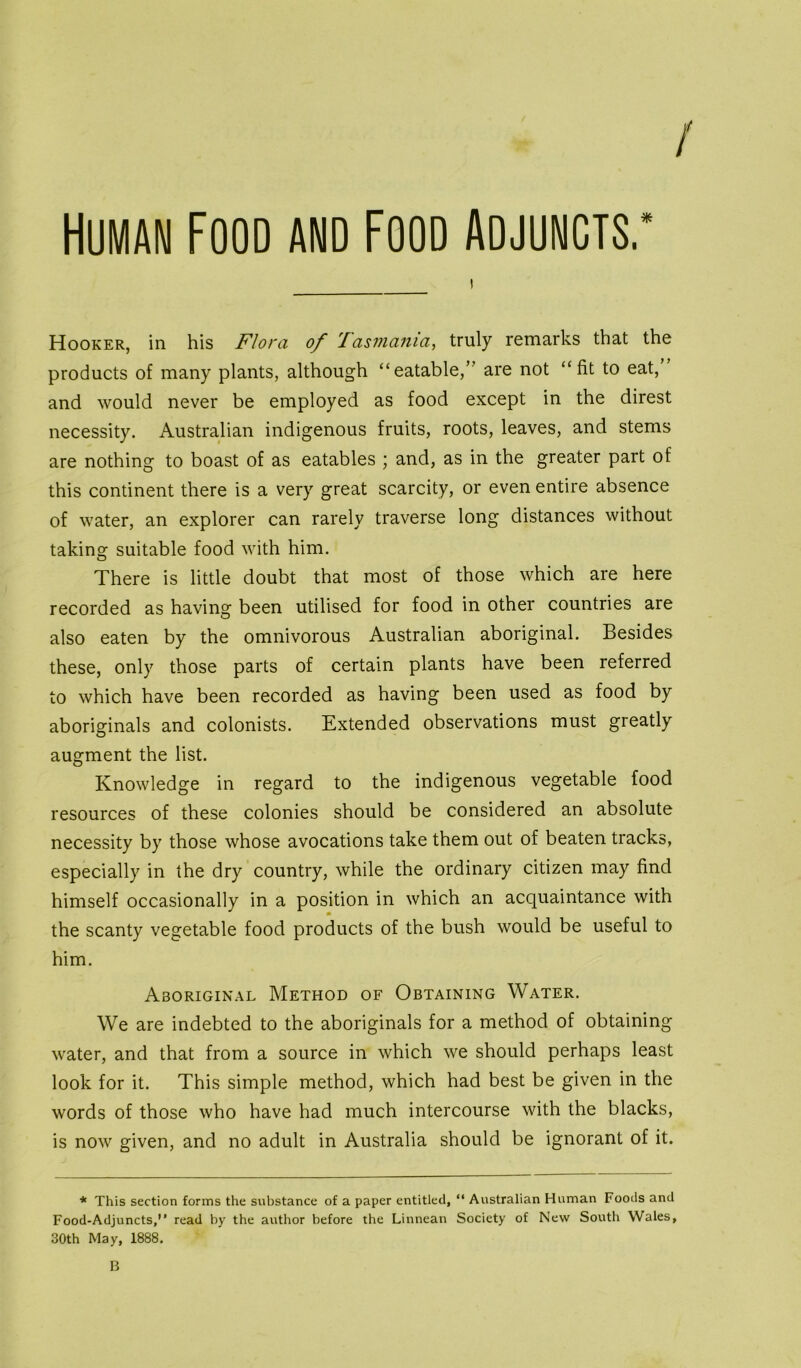 / Human Food and Food Adjuncts.* Hooker, in his Flora of Tasmania, truly remarks that the products of many plants, although “eatable,” are not “fit to eat, and would never be employed as food except in the direst necessity. Australian indigenous fruits, roots, leaves, and stems are nothing to boast of as eatables ; and, as in the greater part of this continent there is a very great scarcity, or even entire absence of water, an explorer can rarely traverse long distances without taking suitable food with him. There is little doubt that most of those which are here recorded as having been utilised for food in other countries are also eaten by the omnivorous Australian aboriginal. Besides these, only those parts of certain plants have been referred to which have been recorded as having been used as food by aboriginals and colonists. Extended observations must greatly augment the list. Knowledge in regard to the indigenous vegetable food resources of these colonies should be considered an absolute necessity by those whose avocations take them out of beaten tracks, especially in the dry country, while the ordinary citizen may find himself occasionally in a position in which an acquaintance with the scanty vegetable food products of the bush would be useful to him. Aboriginal Method of Obtaining Water. We are indebted to the aboriginals for a method of obtaining water, and that from a source in which we should perhaps least look for it. This simple method, which had best be given in the words of those who have had much intercourse with the blacks, is now given, and no adult in Australia should be ignorant of it. * This section forms the substance of a paper entitled, “ Australian Human Foods and Food-Adjuncts, read by the author before the Linnean Society of New South Wales, 30th May, 1888. B