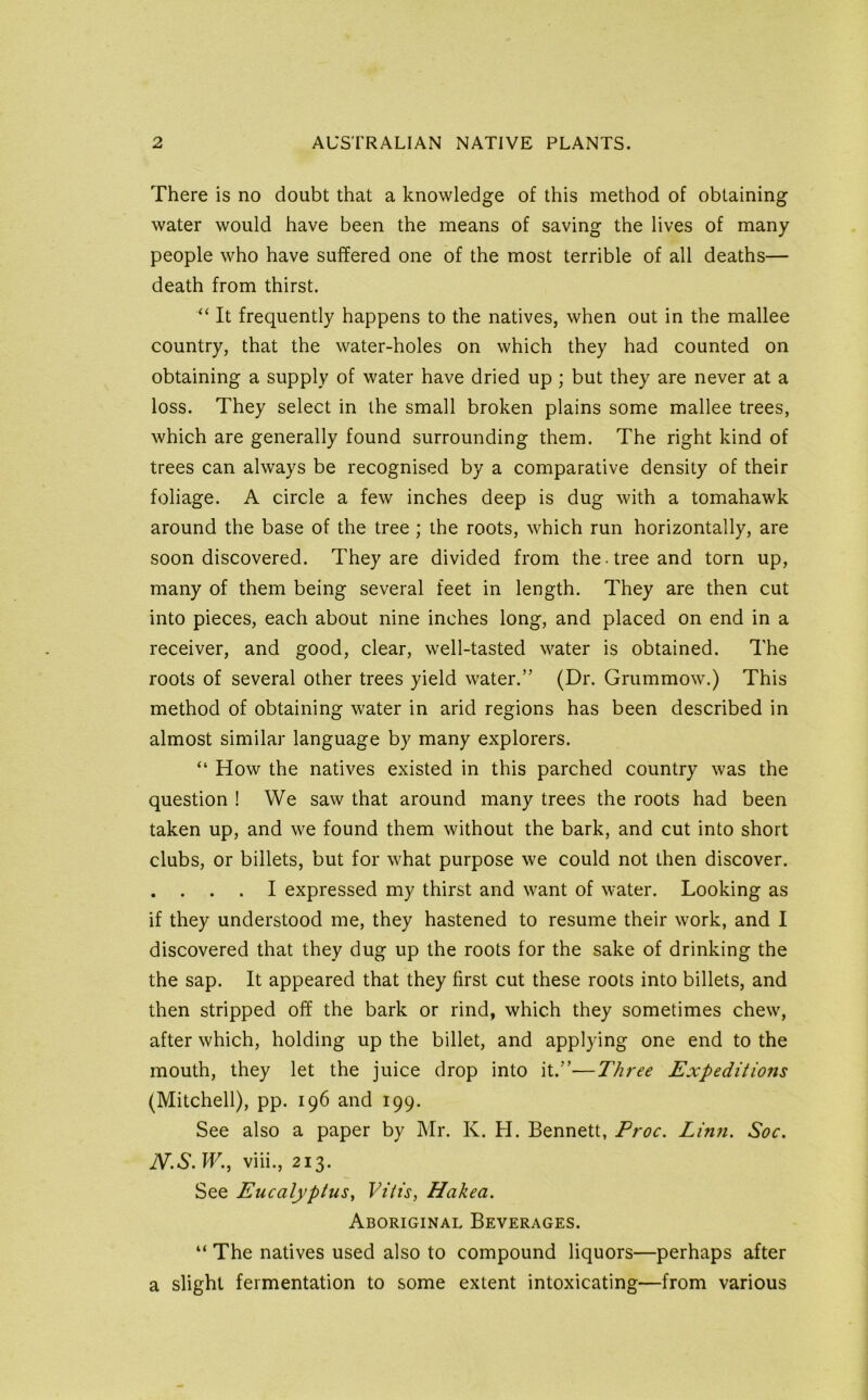 There is no doubt that a knowledge of this method of obtaining water would have been the means of saving the lives of many people who have suffered one of the most terrible of all deaths— death from thirst. “ It frequently happens to the natives, when out in the mallee country, that the water-holes on which they had counted on obtaining a supply of water have dried up; but they are never at a loss. They select in the small broken plains some mallee trees, which are generally found surrounding them. The right kind of trees can always be recognised by a comparative density of their foliage. A circle a few inches deep is dug with a tomahawk around the base of the tree ; the roots, which run horizontally, are soon discovered. They are divided from the tree and torn up, many of them being several feet in length. They are then cut into pieces, each about nine inches long, and placed on end in a receiver, and good, clear, well-tasted water is obtained. The roots of several other trees yield water.” (Dr. Grummow.) This method of obtaining water in arid regions has been described in almost similar language by many explorers. “ How the natives existed in this parched country was the question ! We saw that around many trees the roots had been taken up, and we found them without the bark, and cut into short clubs, or billets, but for what purpose we could not then discover. . . . . I expressed my thirst and want of water. Looking as if they understood me, they hastened to resume their work, and I discovered that they dug up the roots for the sake of drinking the the sap. It appeared that they first cut these roots into billets, and then stripped off the bark or rind, which they sometimes chew, after which, holding up the billet, and applying one end to the mouth, they let the juice drop into it.”—Three Expeditions (Mitchell), pp. 196 and 199. See also a paper by Mr. K. H. Bennett, Proc. Linn. Soc. N.S. W., viii., 213. See Eucalyptus^ Vitis, Hakea. Aboriginal Beverages. “ The natives used also to compound liquors—perhaps after a slight fermentation to some extent intoxicating—from various