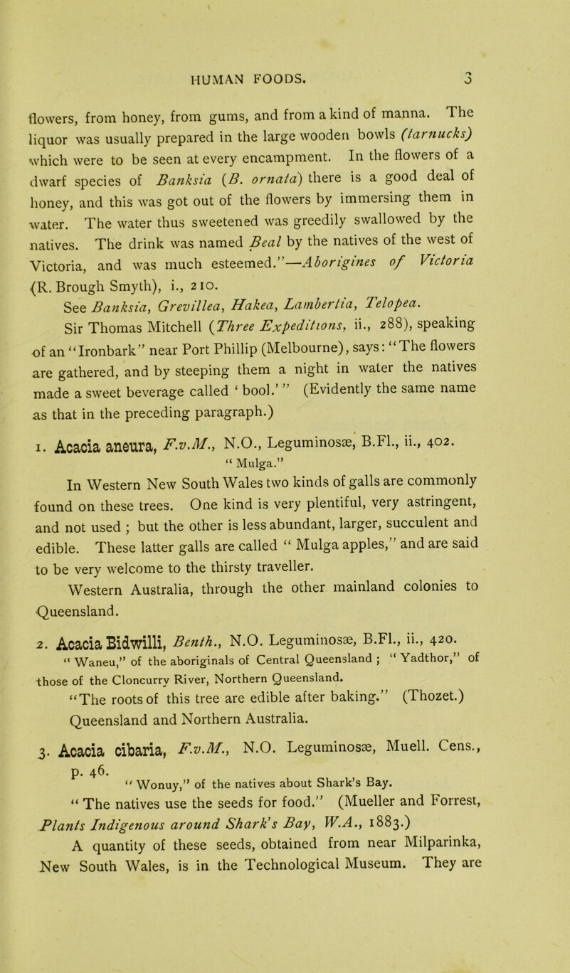 flowers, from honey, from gums, and from a kind of manna. The liquor was usually prepared in the large wooden bowls (tarnucks) which were to be seen at every encampment. In the flowers of a dwarf species of Banksici orncitci) there is a good deal of honey, and this was got out of the flowers by immersing them in water. The water thus sweetened was greedily swallowed by the natives. The drink was named Beal by the natives of the west of Victoria, and was much esteemed.”—Aborigines of Victoria {R. Brough Smyth), i., 210. See Banksia, Grevillea, Hakea, Lamhertia, Telopea. Sir Thomas Mitchell {Three Expeditions, ii., 288), speaking of an ‘Tronbark” near Port Phillip (Melbourne), says: “The flowers are gathered, and by steeping them a night in water the natives made a sweet beverage called ‘ bool.’ ’ (Evidently the same name as that in the preceding paragraph.) 1. Acacia aneura, F.V.M., N.O., Leguminosse, B.FL, ii., 402. “ Mulga.” In Western New South Wales two kinds of galls are commonly found on these trees. One kind is very plentiful, very astringent, and not used ; but the other is less abundant, larger, succulent and edible. These latter galls are called “ Mulga apples,” and are said to be very welcome to the thirsty traveller. Western Australia, through the other mainland colonies to Queensland. 2. Acacia Bidwilli, Benth., N.O. Leguminosae, B.FL, ii., 420. ” Waneu,” of the aboriginals of Central Queensland ; “ Yadthor,” of those of the Cloncurry River, Northern Queensland. “The roots of this tree are edible after baking.” (Thozet.) Queensland and Northern Australia. 3. Acacia cibaria, F.v.M., N.O. Leguminosae, Muell. Cens., p. 46. Wonuy,” of the natives about Shark’s Bay. “ The natives use the seeds for food.” (Mueller and Forrest, Plants Indigenous around Shark’s Bay, W.A., 1883.) A quantity of these seeds, obtained from near Milparinka, New South Wales, is in the Technological Museum. They are